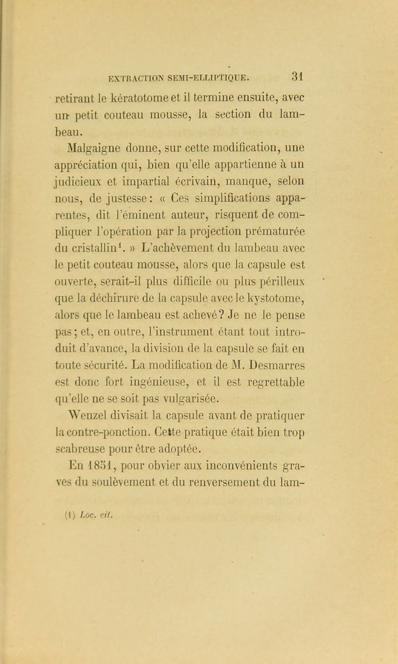 retirant le kératotome et il termine ensuite, avec un petit couteau mousse, la section du lam- beau. Malgaigne donne, sur cette modification, une appréciation qui, bien qu’elle appartienne à un judicieux et impartial écrivain, manque, selon nous, de justesse : a Ces simplifications appa- rentes, dit l’éminent auteur, risquent de com- pliquer l’opération par la projection prématurée du cristalline » L’achèvement du lambeau avec le petit couteau mousse, alors que la capsule est ouverte, serait-il plus difficile ou plus périlleux que la déchirure de la capsule avec le kystotome, alors que le lambeau est achevé ? Je ne le pense pas; et, en outre, l’instrument étant tout intro- duit d’avance, la division de la capsule se fait en toute sécurité. La modification de M. Desmarres est donc fort ingénieuse, et il est regrettable ((Li’elle ne se soit pas vulgarisée. Wenzel divisait la capsule avant de pratiquer la contre-ponction. Cette pratique était bien trop scabreuse pour être adoptée. En I8.0I, pour obvier aux inconvénients gra- ves du soulèvement et du renversement du lam- (I) Loc. rAt.