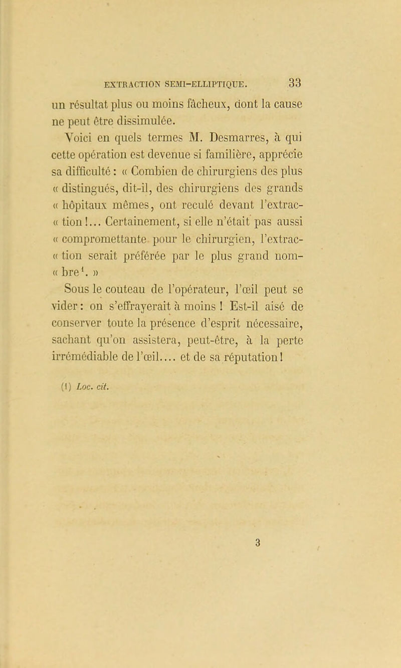 un résultat plus ou moins fâcheux, dont la cause ne peut être dissimulée. Voici en quels termes M. Desmarres, à qui cette opération est devenue si familière, apprécie sa difficulté : « Combien de chirurgiens des plus « distingués, dit-il, des chii’urgiens des grands «hôpitaux mômes, ont reculé devant l’extrac- « tion !... Certainement, si elle n’était pas aussi (( compromettante pour le chirurgien, l’extrac- « tion serait préférée par le plus grand nom- « bre *. )) Sous le couteau de l’opérateur, l’œil peut se vider : on s’effrayerait à moins ! Est-il aisé de conserver toute la présence d’esprit nécessaire, sachant qu’on assistera, peut-être, à la perte irrémédiable de l’œil.... et de sa réputation! (I) Loc. cit. 3