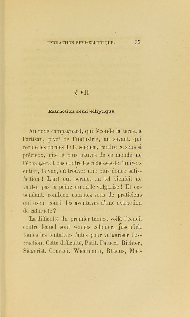 g Vil Extraction semi-elliptique. Au rude campagnard, qui féconde la terre, à l’artisan, pivot de l’industrie, au savant, qui recule les bornes de la science, rendre ce sens si précieux, que le plus pauvre de ce monde ne l’écliangerait pas contre les richesses de l’univers entier, la vue, où trouver une plus douce satis- faction ! L’art qui permet un tel bienfait ne vant-il pas la peine qu’on le vulgarise ! Et ce- pendant, combien comptez-vous de praticiens qui osent courir les aventuves d’une extraction de cataracte? La difficulté du premier temps, voilà l’écueil •• contre lequel sont venues échouer, jusqu’ici, toutes les tentatives faites pour vulgariser l’ex- traction. Cette difficulté. Petit, Palucci, Richter, Siegerist, Conradi, Wiedmann, Blasius, Mac-