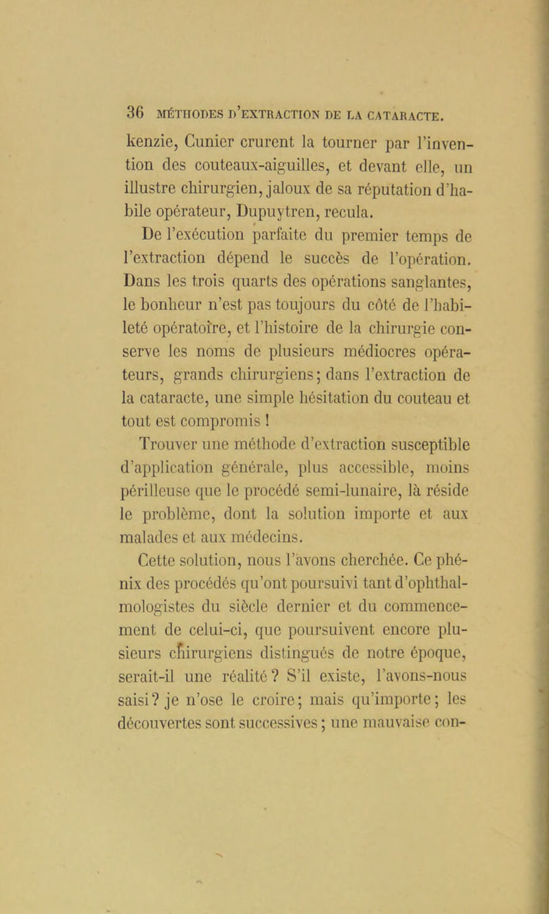 kenzie, Cunicr crurent la tourner par l’inven- tion des couteaux-aiguilles, et devant elle, un illustre chirurgien, jaloux de sa réputation d’ha- bile opérateur, Dupuytren, recula. De l’exécution parfaite du premier temps de l’extraction dépend le succès de l’opération. Dans les trois quarts des opérations sanglantes, le bonheur n’est pas toujours du côté de l’habi- leté opératoire, et l’histoire de la chirurgie con- serve les noms de plusieurs médiocres opéra- teurs, grands chirurgiens; dans l’extraction de la cataracte, une simple hésitation du couteau et tout est compromis ! Trouver une méthode d’extraction susceptible d’application générale, plus accessible, moins périlleuse que le procédé semi-lunaire, là réside le problème, dont la solution importe et aux malades et aux médecins. Cette solution, nous l’avons cherchée. Ce phé- nix des procédés qu’ont poursuivi tant d’ophthal- mologistes du siècle dernier et du commence- ment de celui-ci, que poursuivent encore plu- sieurs cfiirurgiens distingués de notre époque, serait-il une réalité? S’il existe, l’avons-nous saisi? je n’ose le croire; mais qu’importe; les découvertes sont successives ; une mauvaise con-