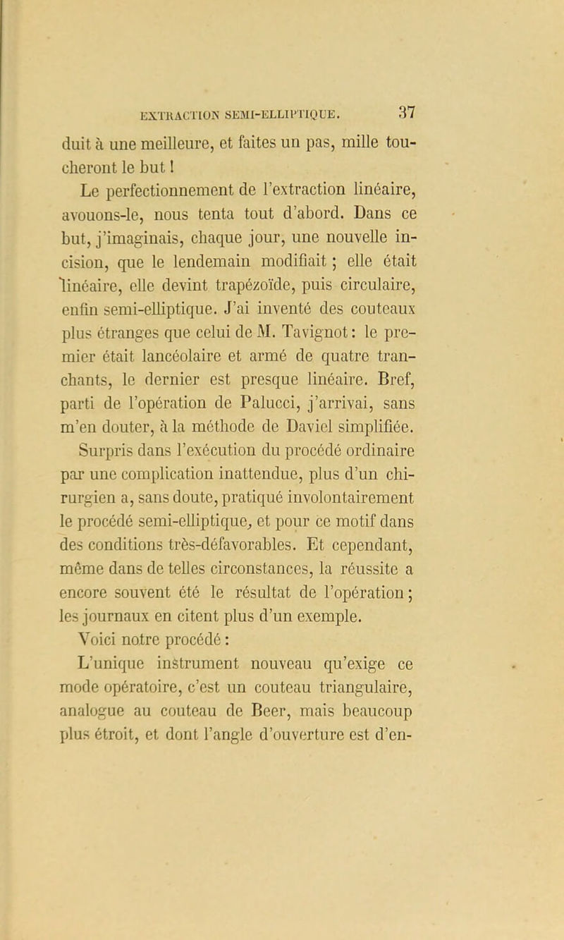 duit à une meilleure, et faites un pas, mille tou- cheront le but 1 Le perfectionnement de l’extraction linéaire, avouons-le, nous tenta tout d’abord. Dans ce but, j’imaginais, chaque jour, une nouvelle in- cision, que le lendemain modifiait ; elle était “linéaire, elle devint trapézoïde, puis circulaire, enfin semi-elliptique. J’ai inventé des couteaux plus étranges que celui de M. Tavignot : le pre- mier était lancéolaire et armé de quatre tran- chants, le dernier est presque linéaire. Bref, parti de l’opération de Palucci, j’arrivai, sans m’en douter, à la méthode de Daviel simplifiée. Surpris dans l’exécution du procédé ordinaire par une complication inattendue, plus d’un chi- rurgien a, sans doute, pratiqué involontairement le procédé semi-elliptique^ et pour ce motif dans des conditions très-défavorables. Et cependant, même dans de telles circonstances, la réussite a encore souvent été le résultat de l’opération; les journaux en citent plus d’un exemple. Voici notre procédé : L’unique instrument nouveau qu’exige ce mode opératoire, c’est un couteau triangulaire, analogue au couteau de Beer, mais beaucoup plus étroit, et dont l’angle d’ouverture est d’en-