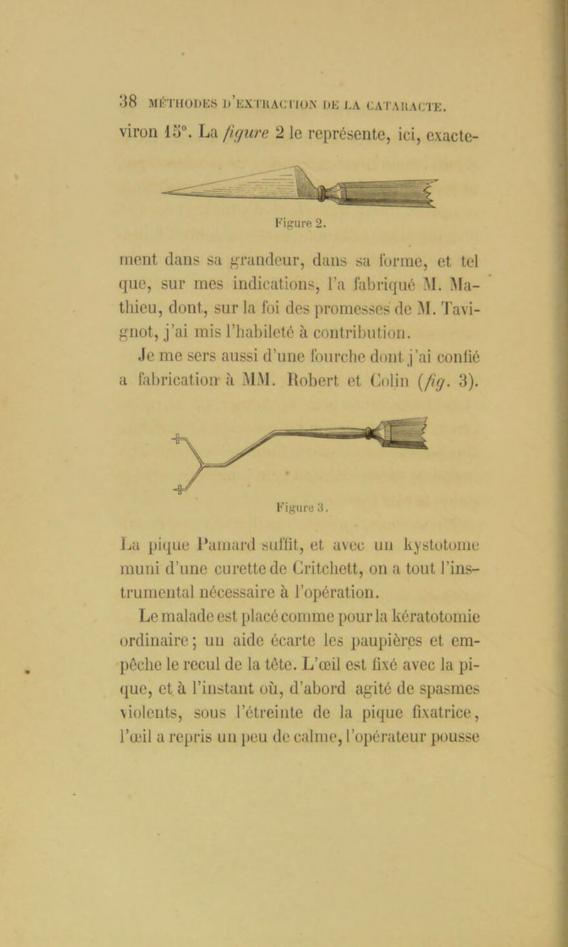 viron 13. La ficjure 2 le représente, ici, cxacte- Figure 2. ment dans sa f^randcur, dans sa furinc, et tel que, sur mes indications, l’a fabriqué M. Ma- thieu, dont, sur la foi des promesses de M. Tavi- gnot, j’ai mis l’habileté à contribution. Je me sers aussi d’une fourche dont j’ai conüé a fabrication à MM. Robert et Colin (/Çy. 3). Figure 3. l^a pique l’amard suffit, et avec un kystotome muni d’une curette de Critchett, on a tout l’ins- trumental nécessaire à l’opération. Le malade est placé comme pour la kératotomie ordinaire ; un aide écarte les paupières et em- pêche le recul de la tête. L’œil est fixé avec la pi- que, et à l’instant où, d’abord agité de spasmes violents, sous l’étreinte de la pique fixatrice, l’œil a repris un peu de calme, l’opérateur pousse