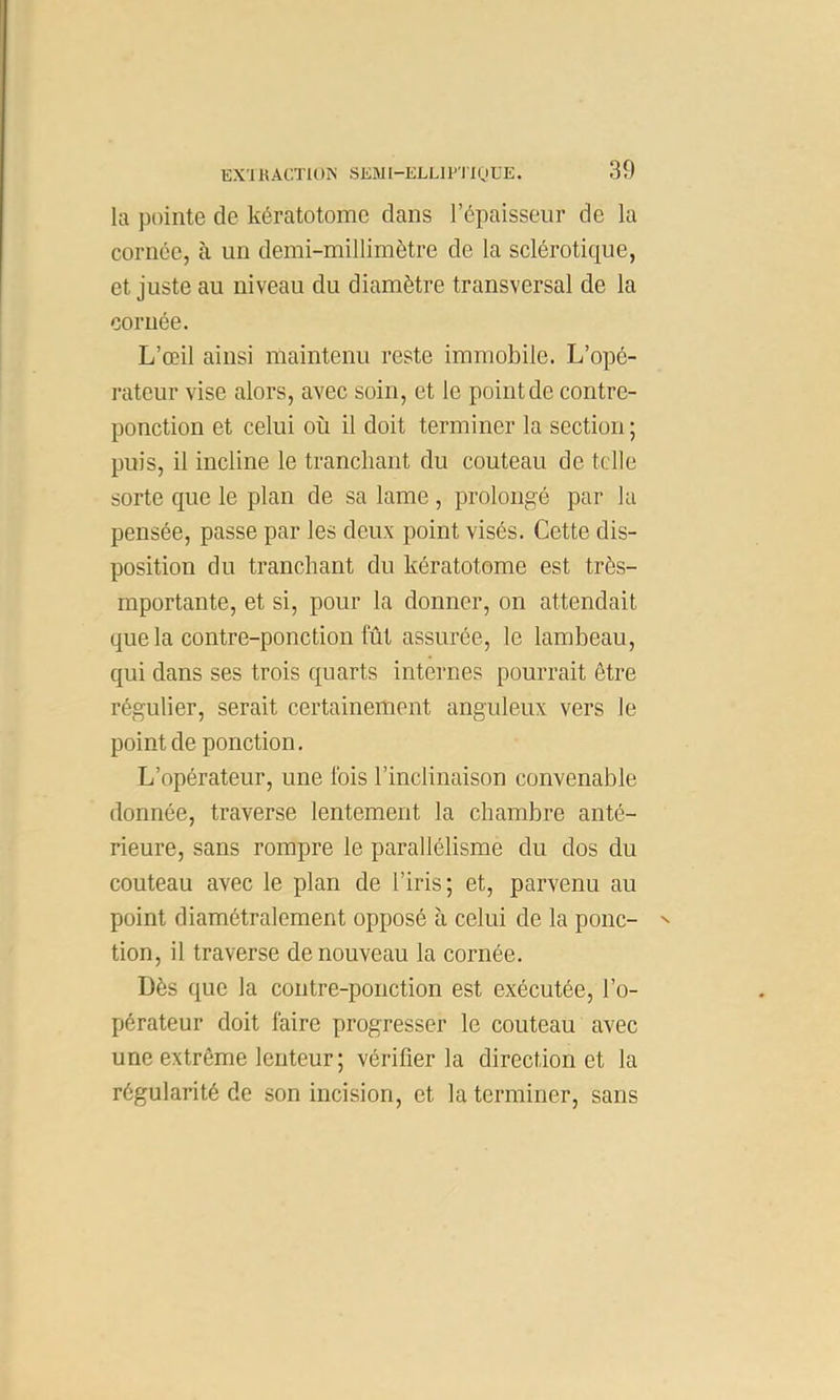 EX'11{A0TU)IS SKMl-ELLIPTIQÜE. kl pointe de kératotome dans répaisseur de la cornée, à un demi-millimètre de la sclérotique, et juste au niveau du diamètre transversal de la cornée. L’œil ainsi maintenu reste immobile. L’opé- rateur vise alors, avec soin, et le point de contre- ponction et celui où il doit terminer la section ; puis, il incline le tranchant du couteau de telle sorte que le plan de sa lame, prolongé par la pensée, passe par les deux point visés. Cette dis- position du tranchant du kératotome est très- mportante, et si, pour la donner, on attendait que la contre-ponction fût assurée, le lambeau, qui dans ses trois quarts internes pourrait être régulier, serait certainement anguleux vers le point de ponction. L’opérateur, une Ibis l’inclinaison convenable donnée, traverse lentement la chambre anté- rieure, sans rompre le parallélisme du dos du couteau avec le plan de l’iris; et, parvenu au point diamétralement opposé à celui de la ponc- tion, il traverse de nouveau la cornée. Dès que la contre-ponction est exécutée, l’o- pérateur doit faire progresser le couteau avec une extrême lenteur; vérifier la direction et la régularité de son incision, et la terminer, sans