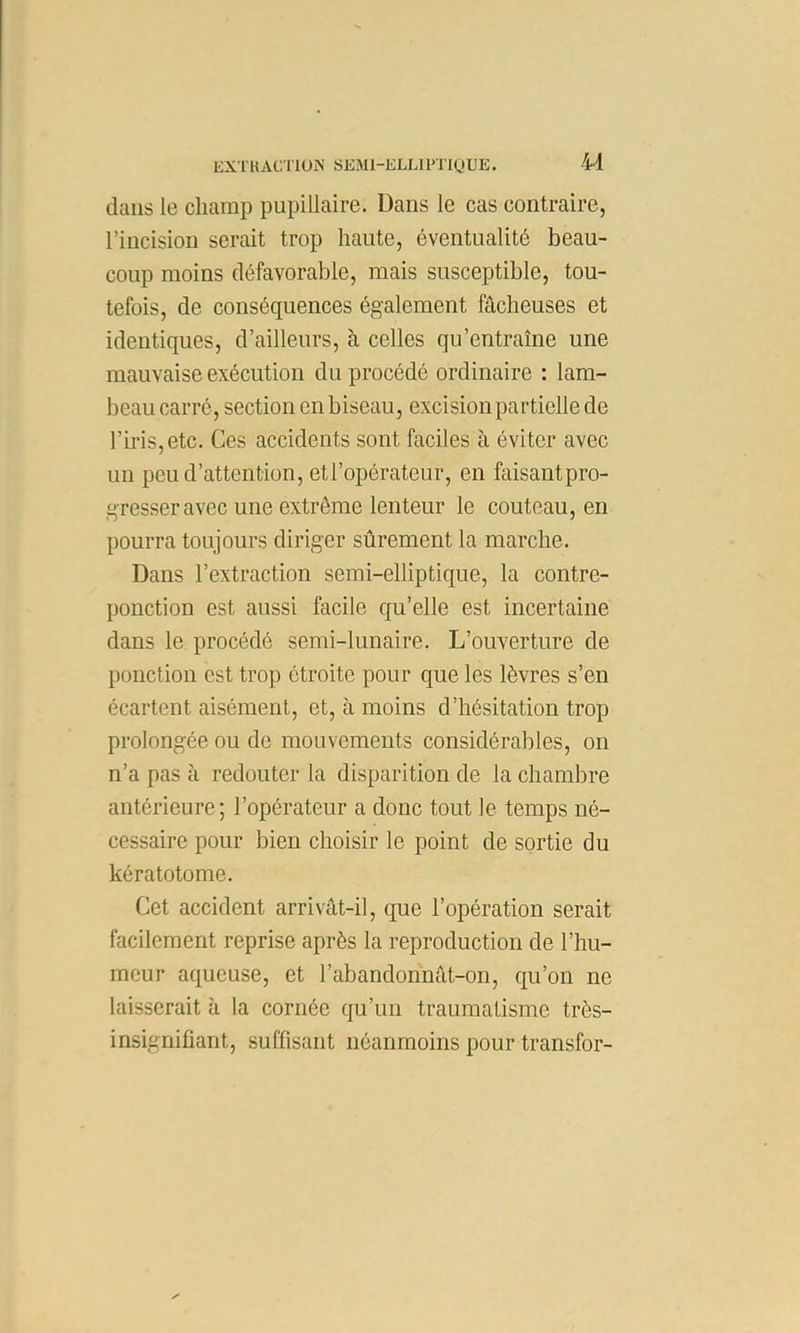 U dans le champ pupillaire. Dans le cas contraire, l’incision serait trop haute, éventualité beau- coup moins défavorable, mais susceptible, tou- tefois, de conséquences également fâcheuses et identiques, d’ailleurs, à celles qu’entraîne une mauvaise exécution du procédé ordinaire : lam- beau carré, section en biseau, excision partielle de l’iris, etc. Ces accidents sont faciles à éviter avec un peu d’attention, et l’opérateur, en faisantpro- gresseravec une extrême lenteur le couteau, en pourra toujours diriger sûrement la marche. Dans l’extraction semi-elliptique, la contre- ponction est aussi facile qu’elle est incertaine dans le procédé semi-lunaire. L’ouverture de ponction est trop étroite pour que les lèvres s’en écartent aisément, et, à moins d’hésitation trop prolongée ou de mouvements considérables, on n’a pas à redouter la disparition de la chambre antérieure ; l’opérateur a donc tout le temps né- cessaire pour bien choisir le point de sortie du kératotome. Cet accident arrivât-il, que l’opération serait facilement reprise après la reproduction de l’hu- meur aqueuse, et l’abandonnât-on, qu’on ne laisserait à la cornée qu’un traumatisme très- insignifiant, suffisant néanmoins pour transfor-