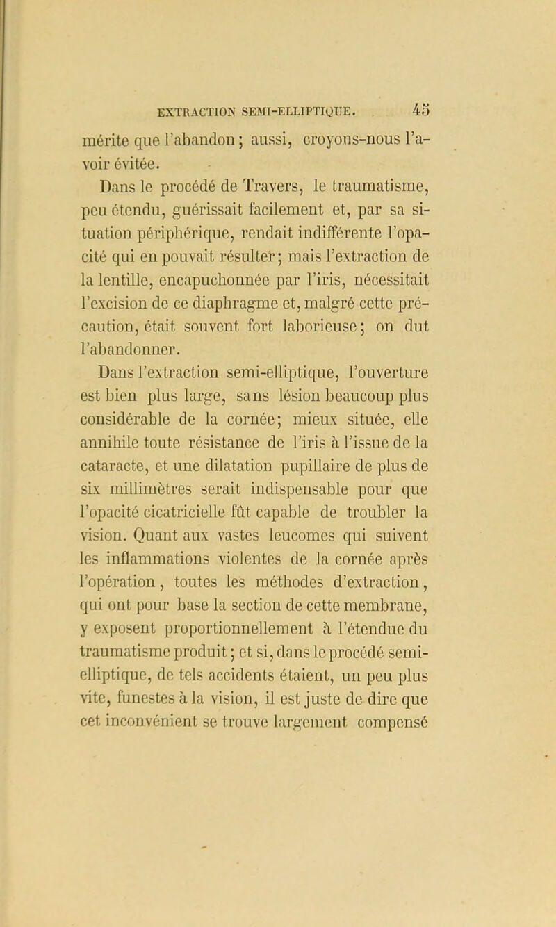 mérite que l’abandon ; aussi, croyons-nous l’a- voir évitée. Dans le procédé de Travers, le traumatisme, peu étendu, guérissait facilement et, par sa si- tuation périphérique, rendait indifférente l’opa- cité qui en pouvait résulter; mais l’extraction de la lentille, encapuchonnée par l’iris, nécessitait l’excision de ce diaphragme et, malgré cette pré- caution, était souvent fort laborieuse ; on dut l’abandonner. Dans l’extraction semi-elliptique, l’ouverture est bien plus large, sans lésion beaucoup plus considérable de la cornée; mieux située, elle annihile toute résistance de l’iris à l’issue de la cataracte, et une dilatation pupillaire de plus de six millimètres serait indispensable pour que l’opacité cicatricielle fût capable de troubler la vision. Quant aux vastes leucomes qui suivent les inflammations violentes de la cornée après l’opération, toutes les méthodes d’extraction, qui ont pour base la section de cette membrane, y exposent proportionnellement à l’étendue du traumatisme produit ; et si, dans le procédé semi- elliptique, de tels accidents étaient, un peu plus vite, funestes à la vision, il est juste de dire que cet inconvénient se trouve largement compensé