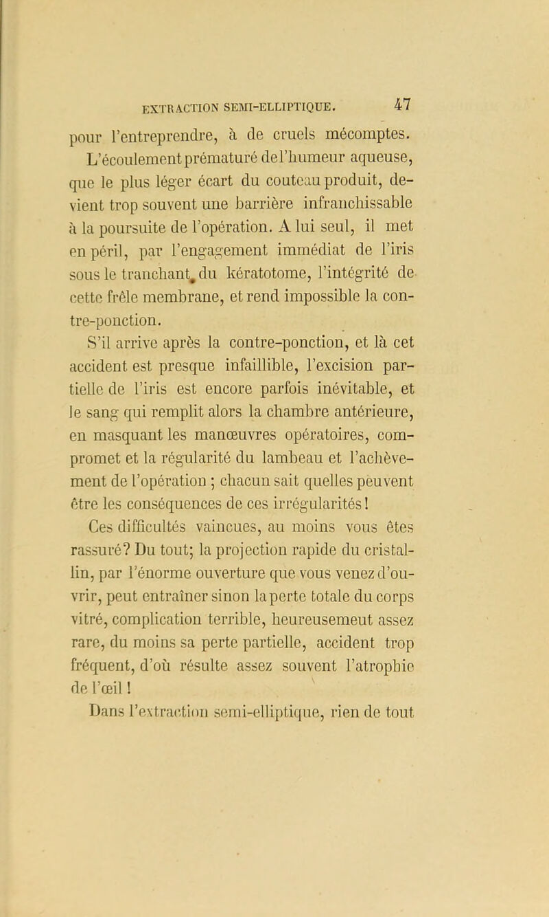 pour rentreprendre, à de cruels mécomptes. L’écoulement prématuré deriiumeur aqueuse, que le plus léger écart du couteau produit, de- vient trop souvent une barrière infranchissable à la poursuite de l’opération. A lui seul, il met en péril, par l’engagement immédiat de l’iris sous le tranchant^ du kératotome, l’intégrité de cette frêle membrane, et rend impossible la con- tre-ponction. S’il arrive après la contre-ponction, et là cet accident est presque infaillible, l’excision par- tielle de l’iris est encore parfois inévitable, et le sang qui remplit alors la chambre antérieure, en masquant les manœuvres opératoires, com- promet et la régularité du lambeau et l’achève- ment de l’opération ; chacun sait quelles peuvent être les conséquences de ces irrégularités ! Ces difficultés vaincues, au moins vous êtes rassuré? Du tout; la projection rapide du cristal- lin, par l’énorme ouverture que vous venez d’ou- vrir, peut entraîner sinon la perte totale du corps vitré, complication terrible, heureusement assez rare, du moins sa perte partielle, accident trop fréquent, d’où résulte assez souvent l’atrophie de l’œil !