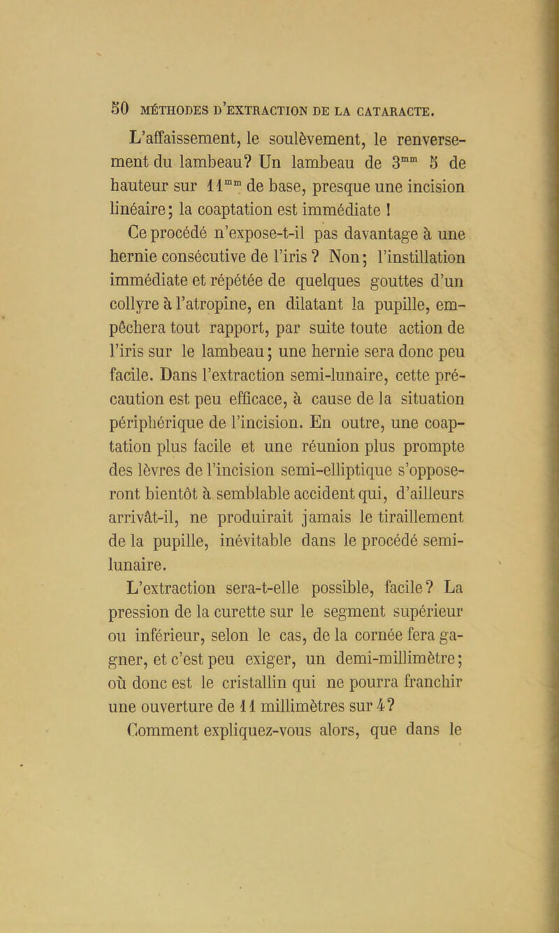 L’affaissement, le soulèvement, le renverse- ment du lambeau? Un lambeau de 3“” S de hauteur sur 11““ de base, presque une incision linéaire; la coaptation est immédiate 1 Ce procédé n’expose-t-il pas davantage à une hernie consécutive de l’iris ? Non; l’instillation immédiate et répétée de quelques gouttes d’un collyre à l’atropine, en dilatant la pupille, em- pêchera tout rapport, par suite toute action de l’iris sur le lambeau ; une hernie sera donc peu facile. Dans l’extraction semi-lunaire, cette pré- caution est peu efficace, à cause de la situation périphérique de l’incision. En outre, une coap- tation plus facile et une réunion plus prompte des lèvres de l’incision semi-elliptique s’oppose- ront bientôt à semblable accident qui, d’ailleurs arrivât-il, ne produirait jamais le tiraillement de la pupille, inévitable dans le procédé semi- lunaire. L’extraction sera-t-elle possible, facile? La pression de la curette sur le segment supérieur ou inférieur, selon le cas, de la cornée fera ga- gner, et c’est peu exiger, un demi-millimètre; où donc est le cristallin qui ne pourra franchir une ouverture de 11 millimètres sur 4? Comment expliquez-vous alors, que dans le