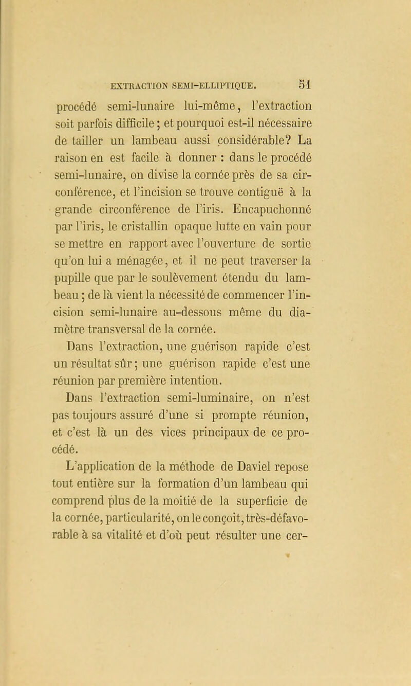 procédé semi-lunaire lui-même, l’extraction soit parfois difficile ; et pourquoi est-il nécessaire de tailler un lambeau aussi considérable? La raison en est facile à donner : dans le procédé semi-lunaire, on divise la cornée près de sa cir- conférence, et l’incision se trouve contiguë à la grande circonférence de l’iris. Encapuchonné par l’iris, le cristallin opaque lutte en vain pour se mettre en rapport avec l’ouverture de sortie qu’on lui a ménagée, et il ne peut traverser la pupille que par le soulèvement étendu du lam- beau ; de là vient la nécessité de commencer l’in- cision semi-lunaire au-dessous même du dia- mètre transversal de la cornée. Dans l’extraction, une guérison rapide c’est un résultat sûr ; une guérison rapide c’est une réunion par première intention. Dans l’extraction semi-luminaire, on n’est pas toujours assuré d’une si prompte réunion, et c’est là un des vices principaux de ce pro- cédé. L’application de la méthode de Daviel repose tout entière sur la formation d’un lambeau qui comprend plus de la moitié de la superficie de la cornée, particularité, on le conçoit, très-défavo- rable à sa vitalité et d’où peut résulter une cer-