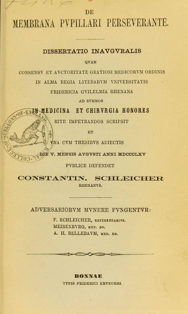 DE MEMBRANA PAPILLARI PERSEVERANTE. DISSERTATIO INAVGVRALIS QVAM CONSENSV ET AVCTOEITATE GRATIOSI UEDICORVM ORDINIS IN ALMA REGIA LITERARVM VNIVERSITATIS FRIDERICIA GYILELMIA RHENANA AD SVMMOS COTVSTA.TVT11V. SCIILEICHEI^ RHENANVS. ADVERSARIORVM MVNERE FVNGENTVR: F. SCHLEICHER, befehkkdarits. MEISENBVRG, ued. pd. A. H. BELLEBAVM, med. dp. BOKKAi: TTPIS FUIDEEICI KRVEGEJU.