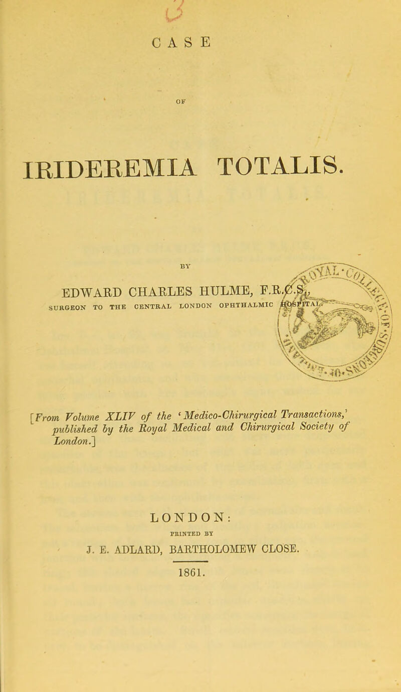 / CASE OF IRIDEREMIA TOTALIS. EDWARD CHARLES HULME, E SURGEON TO THE CENTRAL LONDON OPHTHALMIC [From Volume XLIV of the ‘Medico-Ghirurgical Transactions,' published by the Royal Medical and Chirurgical Society of London?^ LONDON: PRINTED BY J. E. ADLARU, BARTHOLOMEW CLOSE. 1861.