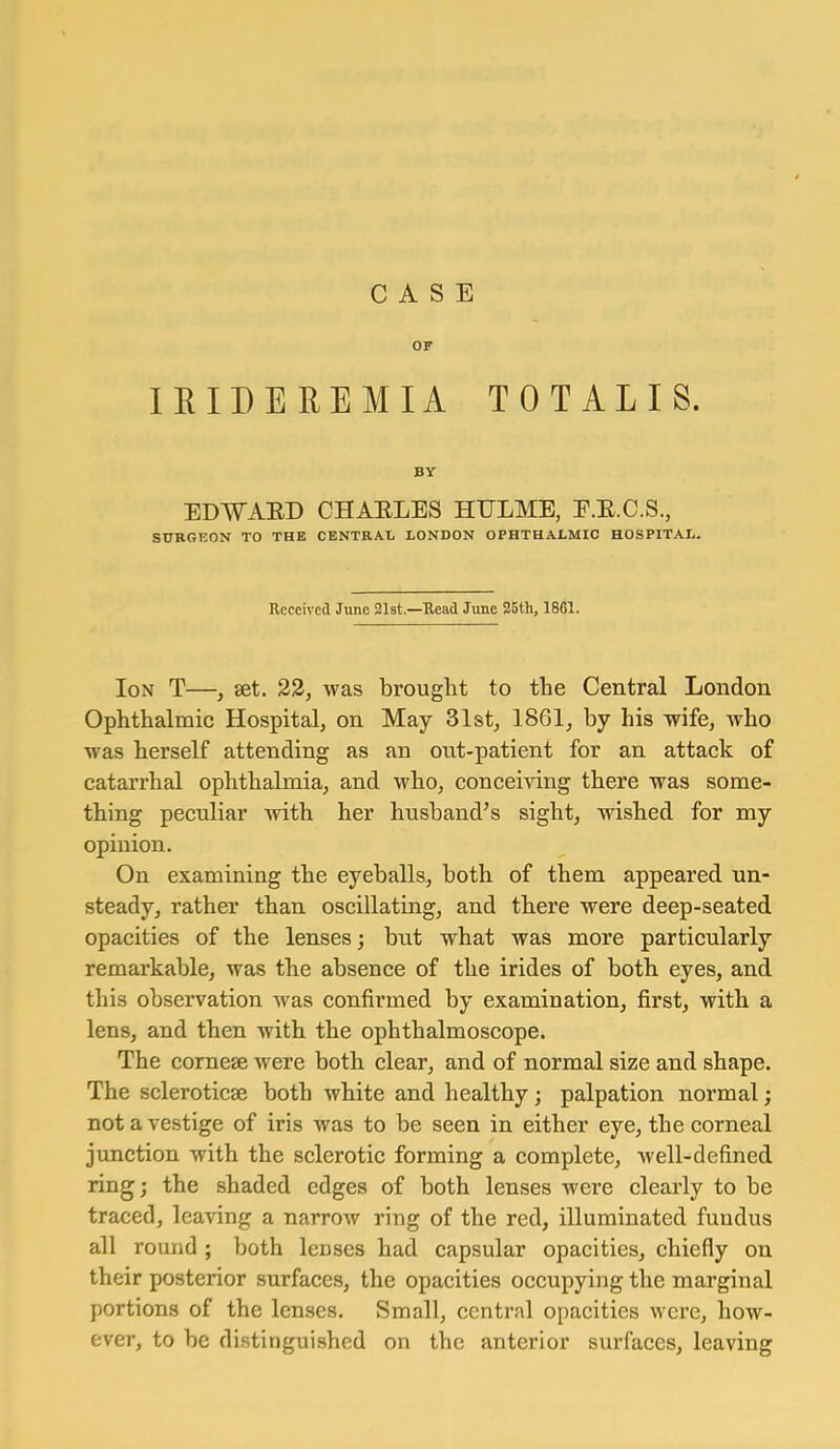 CASE OF lEIDEREMIA TOTALIS. BY EDWAED CHAELES HULME, E.E.C.S., SURGEON TO THE CENTRAL LONDON OPHTHALMIC HOSPITAL. Received June 31st.—Read June 25th, 18S1. Ion T—, set. 22, was brought to the Central London Ophthalmic Hospital, on May 31st, 1861, by his wife, who was herself attending as an out-patient for an attack of catarrhal ophthalmia, and who, conceiving there was some- thing peculiar with her husband^s sight, wished for my opinion. On examining the eyeballs, both of them appeared un- steady, rather than oscillating, and there were deep-seated opacities of the lenses; but what was more particularly remarkable, was the absence of the irides of both eyes, and this observation was confirmed by examination, first, with a lens, and then with the ophthalmoscope. The cornese were both clear, and of normal size and shape. The scleroticse both white and healthy; palpation normal; not a vestige of iris was to be seen in either eye, the corneal junction with the sclerotic forming a complete, well-defined ring; the shaded edges of both lenses were clearly to be traced, leaving a narrow ring of the red, illuminated fundus all round ; both lenses had capsular opacities, chiefly on their posterior surfaces, the opacities occupying the marginal portions of the lenses. Small, central opacities were, how- ever, to be distinguished on the anterior surfaces, leaving