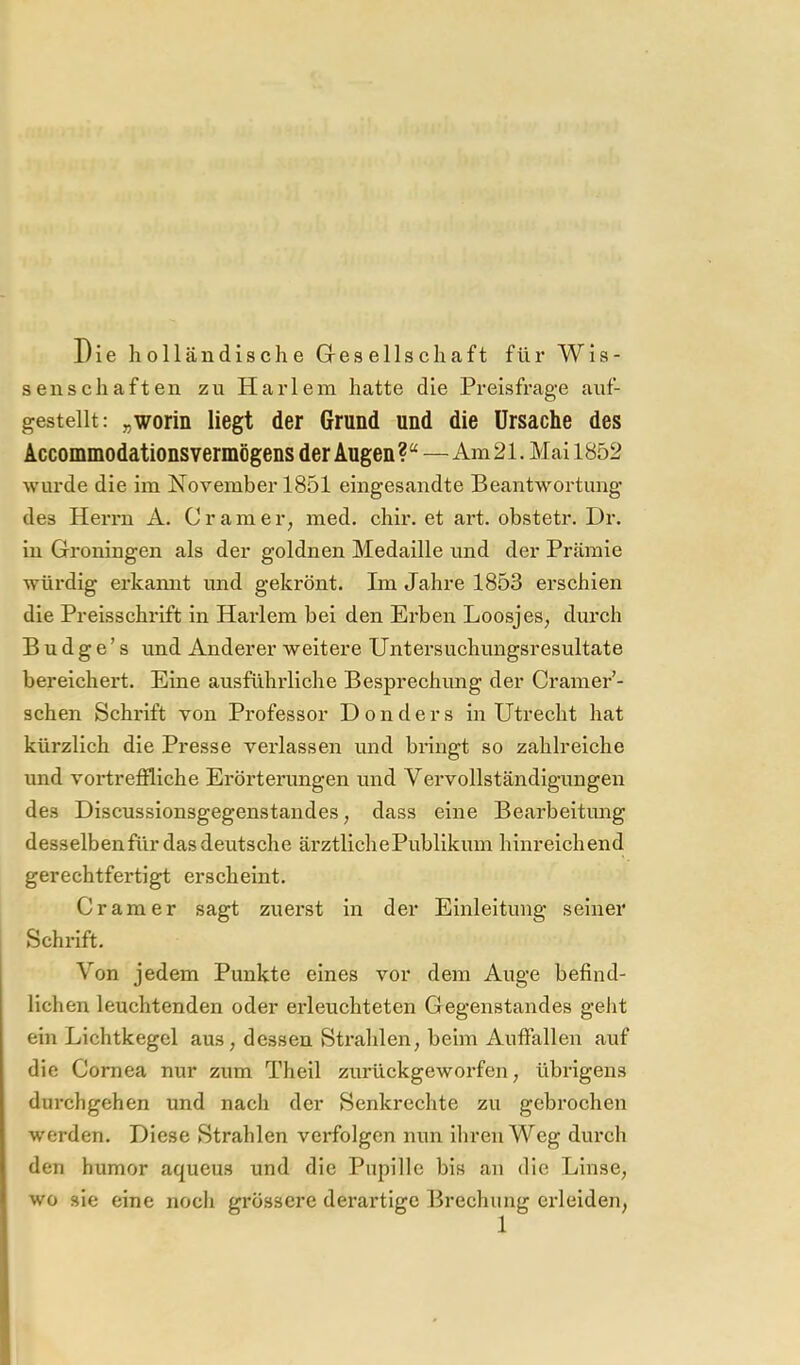 Die holl ändische Gresellschaft für Wis- senschaften zu Har lein hatte die Preisfrage auf- gestellt: „worin liegt der Grund und die Ursache des Accommodationsvermögens der Augen ?“ — Am 21. Mai 1852 wurde die im November 1851 eingesandte Beantwortung des Herrn A. Cr am er, med. chir. et art. obstetr. Dr. in Groningen als der goldnen Medaille und der Prämie würdig erkamit und gekrönt. Im Jahre 1853 erschien die Preisschrift in Harlem bei den Erben Loosjes, durch B u d g e ’ s und Anderer weitere Untersuchungsresultate bereichert. Eine ausführliche Besprechung der Cramer’- schen Schrift von Professor D o n d e r s in Utrecht hat kürzlich die Presse verlassen und bringt so zahlreiche und voi’treffliche Erörterungen und Vervollständigungen des Discussionsgegenstandes, dass eine Bearbeitimg desselben für das deutsche ärztliche Publikum hinreichend gerechtfertigt erscheint. Gramer sagt zuerst in der Einleitung seiner Schrift. Von jedem Punkte eines vor dem Auge befind- lichen leuchtenden oder erleuchteten Gegenstandes geht ein Lichtkegel aus, dessen Strahlen, beim Auffallen auf die Cornea nur zum Theil zurückgeworfen, übrigens durchgehen und nach der Senkrechte zu gebrochen werden. Diese Strahlen verfolgen nun ihren Weg diu'ch den humor aqueus und die Pupille bis an die Linse, wo sie eine noch grössere derartige Brechung erleiden,