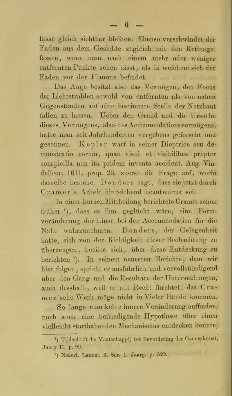 6 fasse gieieb sichtbax’ bleiben. Ebenso verscbwindet der Faden aus dem Gesiebte zugleich mit den Retinage- fässen, wenn man nach einem mehr oder weniger entfernten Punkte seben lässt, als in welebem sich der Faden vor der Flamme befindet. Das Auge besitzt also das Vermögen, den Focus der Lichtstrahlen sowohl von entfernten als von naben Gegenständen auf eine bestimmte Stelle der Netzhaut fallen zu lassen. lieber den Grund und die Ursache dieses Vermögens, also des Accommodationsvennögens, batte man seit Jalirlumderten vergebens geforscht imd gesonnen. Kepler warf in seiner Dioptrice seu de- monstratio eorum, quae visui et visibilibus propter conspicilla non ita pridem inventa accident. Aug. Vin- dclicor. 1611. prop. 26. zuerst die Frage auf, worin dasselbe bestehe. Donders sagt, dass sie jetzt durch Cr am er’s Arbeit hinreichend beantwortet sei. In einer kurzen ]\fittheilung berichtete Gramer sclion frillier ^), dass es ihm geglüekt wäre, eine Form- veränderung der Linse bei der Accommodation für die Nähe wahrzunehmen. Donders, der Gelegenheit hatte, sich von der Richtigkeit dieser Beobachtung zu überzeugen, beeilte sich, über diese Entdeckung zu berichten ^). In seinem neuesten Berichte, dem wir hier folgen, spricht er ausführlich und vervollständigend über den Gang und die Resultate der Untersuchungen, auch desshalb, weil er mit Recht fiu'chtet, das Cra- m er'sehe Werk möge nicht in Vieler Hände kommen. So lange man keine innere Veränderung auffinden, noch auch eine befriedigende Hypothese über einen vielleicht statthabenden Mechanismus entdecken konnte, q Tijdschrift der Maatscliappij tot Bevorderiug der Geneeskunst, Jaarg II. p. 99.