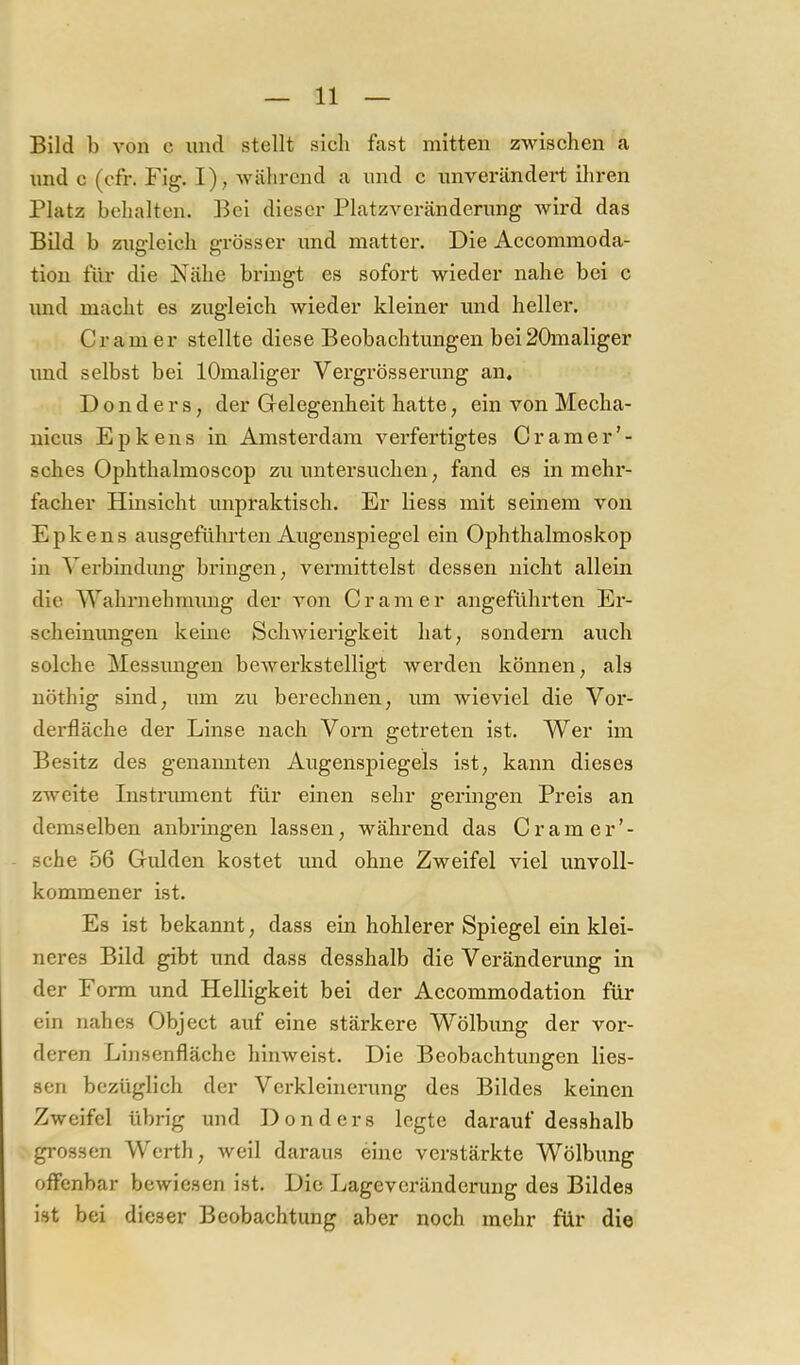 Bild b von c und stellt sich fast mitten zwischen a und c (ofr. Fig. I), während a und c unverändei't ihren Platz behalten. Bei dieser Platzveränderung wird das Bild b ziigleich grösser und matter. Die Accommoda- tion für die Nähe bringt es sofort wieder nahe bei c und macht es zugleich wieder kleiner und heller. Gramer stellte diese Beobachtungen bei20maliger und selbst bei lOmaliger Vergrösserung an. D 0 n d e r s, der Gelegenheit hatte, ein von Mecha- nicus E p k en s in Amsterdam verfertigtes Gramer’- sches Ophthalmoscop zu untersuchen, fand es in mehr- facher Hinsicht unpraktisch. Er Hess mit seinem von Epkens ausgeführten Augenspiegel ein Ophthalmoskop in Verbindung bringen; vermittelst dessen nicht allein die Wahrnehmung der von Gramer angeführten Er- scheinimgen keine Schwierigkeit hat, sondern auch solche Messimgen bewerkstelligt werden können, als nöthig sind, um zu berechnen, um wieviel die Vor- derfläche der Linse nach Vorn getreten ist. Wer im Besitz des genannten Augenspiegels ist, kann dieses zweite Instrument für einen sehr geringen Preis an demselben anbringen lassen, während das Gram er sehe 56 Gulden kostet und ohne Zweifel viel unvoll- kommener ist. Es ist bekannt, dass ein hohlerer Spiegel ein klei- neres Bild gibt und dass desshalb die Veränderung in der Form und Helligkeit bei der Accommodation für ein nahes Object auf eine stärkere Wölbung der vor- deren Linsenfläche hinweist. Die Beobachtungen Hes- sen bezüglich der Verkleinerung des Bildes keinen Zweifel übrig und Donders legte darauf desshalb grossen Werth, Aveil daraus eine verstärkte Wölbung offenbar bewiesen ist. Die Lageveränderung des Bildes ist bei dieser Beobachtung aber noch mehr für die