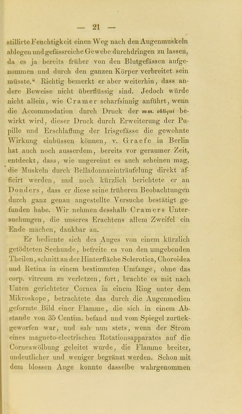 stillirteFeiiclitigkclt einen Weg nach den Aiigemnnskeln ablegen und gefässreiche Gewebe durchdringen zu lassen, da es ja bereits früher von den Blutgefässen aufge- nominen und durch den ganzen Körper verbreitet sein müsste.“ Richtig bemerkt er aber weiterhin, dass an- dere Beweise nicht überflüssig sind. Jedoch würde nicht allein, wie Gramer scharfsinnig anführt, wenn die Accommodation durch Druck der mm. obtif/ui be- wirkt wird, dieser Druck durch Erweiterimg der Pu- pille lind Erschlaffiuig der Irisgefässe die gewohnte Wirkung einbüssen können, v. Graefe in Berlin hat auch noch ausserdem, bereits vor geraumer Zeit, entdeckt, dass, wie ungereimt es auch scheinen mag, die Muskeln durch Belladounaeinträufelung direkt af- ficirt werden, und nocli kürzlich berichtete er an Donders, dass er diese seine früheren Beobachtungen durch ganz genau angestellte Versuche bestätigt ge- fimden habe. Wir nehmen desshalb Gram er s Unter- suchungen, die unseres Erachtens allem Zweifel ein Ende machen, dankbar an. Er bediente sich des Auffes von einem kürzlich getödteten Seehunde, befreite es von den umgebenden Theilen, schnitt an der Hinterfläche Sclerotica, Ghoroidea und Retina in einem bestimmten Umfange, ohne das corp. vitreum zu verletzen, fort, brachte es mit nach Unten gerichteter Gornea in einem Ring unter dem ^Mikroskope, betrachtete das durch die Augenmedien geformte Bild einer riainme, die sich in emem Ab- stande von 35 Gentim. befand und vom Spiegel zurück- geworfen war, und sah nun stets, wenn der Strom eines magneto-electrischen Rotationsapparates auf die Gomeawölbung geleitet wurde, die Flamme breiter, undeutlicher und weniger begränzt werden. Schon mit dem blossen Auge konnte dasselbe wahrgenommen