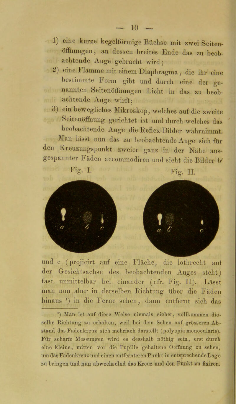 1) eine kurze kegelfonnige Büclise mit zwei Seiten- öffiumgen, an dessen breites Ende das zu beob- aclitende Auge gebracht wird; 2) eine k lamme mit einem Diaphragma, die ihr eine bestimmte Form gibt und durch eine der ge- nannten feeitenöfFiiungen Licht in das zu beob- achtende Auge wirft; 3) ein bewegliches Mikroskop, welches auf die zweite Seitenöffnung gerichtet ist imd durch welches das ' beobachtende Auge die Keflex-Bilder wahrnimmt. Man lässt nun das zu beobachtende Auge sich für den Kreuzungspunkt zweier ganz in der Nähe aus- gespannter Fäden accommodiren und sielit die Bilder b' I- Fig. II. und c (projicirt auf eine Fläche, die lothrecht aut der Gesichtsachse des beobachtenden Auges steht) fast unmittelbar bei einander (cfr. Fig. II). Lässt man nun aber in derselben Eichtung über die Fäden hinaus in die Ferne sehen, dann entfernt sich das Man ist auf diese Weise niemals sicher, vollkommen die- selbe Eichtung zu erhalten, weil bei dem Sehen auf grösseren Ab- stand das Fadenkreuz sich mehrfach darstcllt (polyopia monocularis). Für scharfe Messungen wird es desshalb nöthig sein, erst durch eine kleine, mitten vor die Pupille gehaltene Ocffnujig zu sehen, um das Fadenkreuz und einen entfernteren Punkt in entsprechende Lage zu bringen und nun abwechselnd das Kreuz und den Punkt zu fixiren. 1