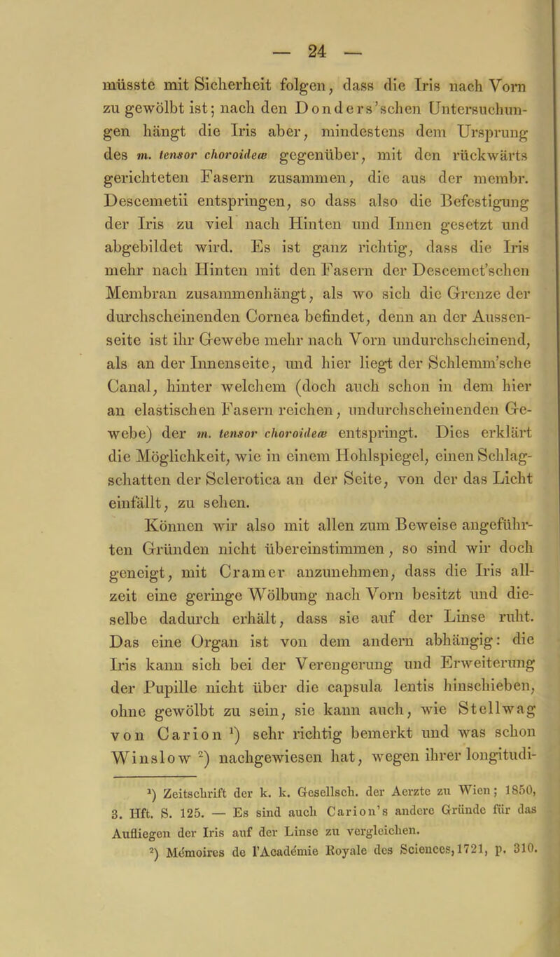 müsste mit Sicherheit folgen, dass die Iris nach Vom zu gewölbt ist; nach den Donders’schen Untersuchun- gen hängt die Iris aber, mindestens dem Ursprung des m. iensor choroidece gegenüber, mit den rückwärts gerichteten Fasern zusammen, die aus der merabr. Descemetii entspringen, so dass also die Befestigung der Iris zu viel nach Hinten und Innen gesetzt und abgebildet wird. Es ist ganz richtig, dass die Iris mehr nach Hinten mit den Fasern der Descemet’schen Membran zusammenhängt, als wo sich die Grenze der durchscheinenden Cornea befindet, denn an der Aussen- seite ist ihr Gewebe mehr nach Vorn undurchscheinend, als an der Inneaiseite, und hier liegt der Schlemm’sche Canal, hinter welchem (doch auch schon in dem hier an elastischen Fasern reichen, undurchscheinenden Ge- webe) der m. tensor choroideo} entspringt. Dies erklärt die Möglichkeit, wie in einem Hohlspiegel, einen Schlag- schatten der Sclerotica an der Seite, von der das Licht eiufällt, zu sehen. Können wir also mit allen zum Beweise angefülu’- ten Gründen nicht übereinstimmen, so sind wir doch geneigt, mit Gramer anzunehmen, dass die Iris all- zeit eine geringe Wölbung nach Vorn besitzt und die- selbe dadurch erhält, dass sie auf der Linse ruht. Das eine Organ ist von dem andern abhängig: die Iris kann sich bei der Verengerung und Erweiterung der Pupille nicht über die capsula lentis hinschieben, ohne gewölbt zu sein, sie kann auch, wie Stellwag von Carion sehr richtig bemerkt und was schon Winslownachgewiesen hat, wegen ihrer longitudi- Zeitsclirift der k. k. Gesellsch. der Aerzte zu Wien; 1850, 3. Hft. S. 125. — Es sind auch Carion’s andere Gründe für das Aufliegen der Iris auf der Linse zu vergleichen. Mdmoires de rAcademie Royale des Sciences, 1721, p. 310.