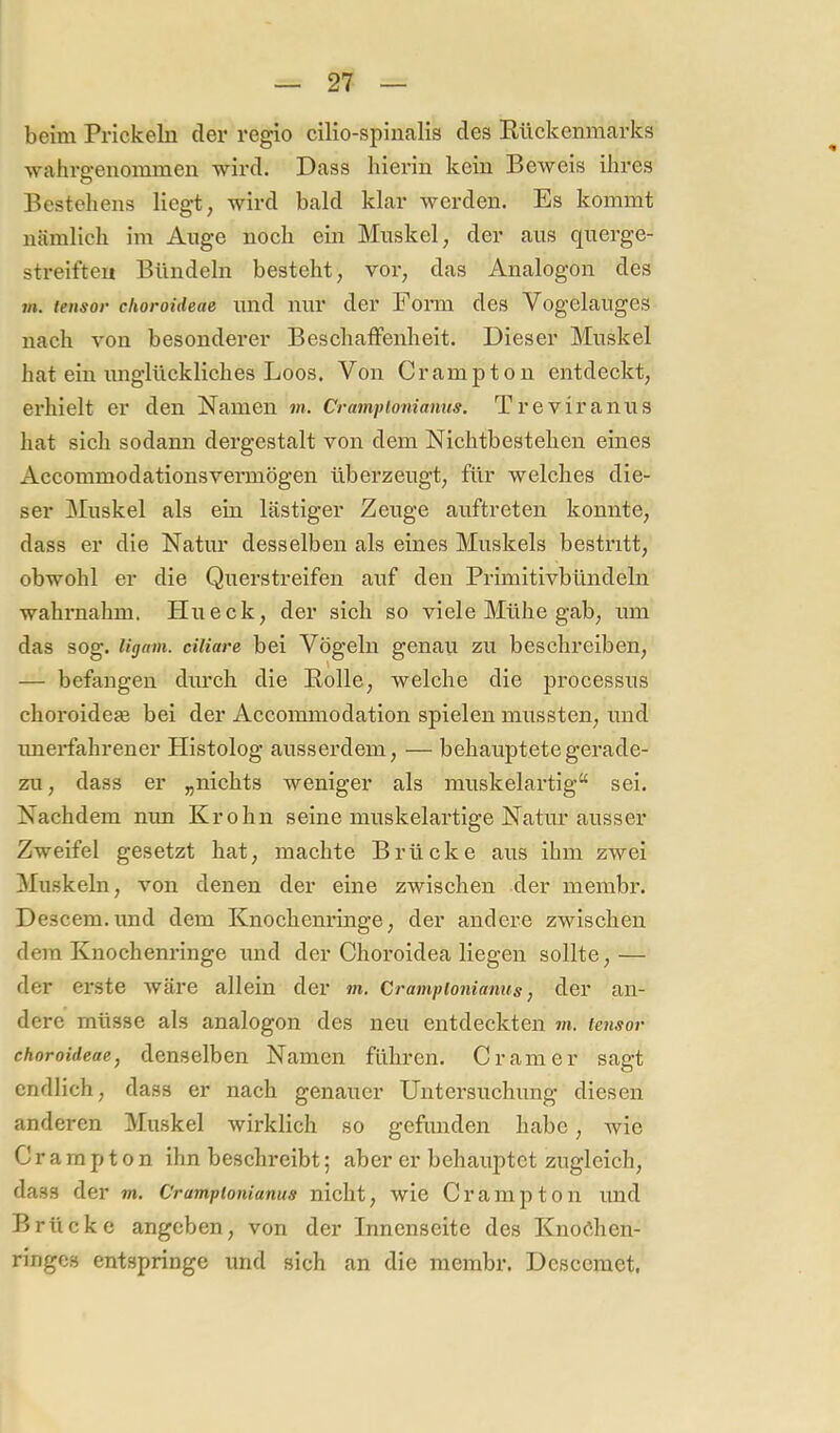 beim Prickebi der regio cilio-spinalis des Rückenmarks wahrgenommen wird. Dass hierin kein Beweis ihres Bestehens liegt, wird bald klar werden. Es kommt nämlich im Auge noch ein Mnskel, der aus querge- streiften Bündeln besteht, vor, das Analogon des m. lensor clioroideae und nur der Foim des Vogelauges nach von besonderer Beschaffenheit. Dieser Muskel hat ein unglückliches Loos. Von Crampton entdeckt, erhielt er den Namen m. Crampionianus. Treviranus hat sich sodann dergestalt von dem Nichtbestehen eines Accommodationsveraiögen überzeugt, für welches die- ser Muskel als ein lästiger Zeuge auftreten konnte, dass er die Natur desselben als eines Muskels bestritt, obwohl er die Querstreifen auf den Primitivbündeln wahraahm. Hu eck, der sich so viele Mühe gab, um das sog. ligain. ciliare bei Vögeln genau zu beschreiben, — befangen durch die Rolle, welche die processus choroidefe bei der Accommodation spielen mussten, und unerfahrener Histolog ausserdem, — behauptete gerade- zu, dass er „nichts weniger als muskelartig“ sei. Nachdem nun Krohn seine muskelartige Natur ausser Zweifel gesetzt hat, machte Brücke aus ihm zwei Muskeln, von denen der eine zwischen der membr. Descem.und dem Knochenringe, der andere zwischen dem Knochenringe und der Choroidea liegen sollte, — der erste wäre allein der m. Crampionianus j der an- dere müsse als analogen des neu entdeckten m. tensor choroideae, denselben Namen führen. Gramer sagt endlich, dass er nach genauer Untersuchung diesen anderen Muskel wirklich so gefunden habe, wie Cr a ra p t o n ihn beschreibt; aber er behauptet zugleich, dass der m. Crampionianus nicht, wie Crampton und Brücke angeben, von der Innenseite des Knoöhen- ringes entspringe und sich an die membr. Descemet,