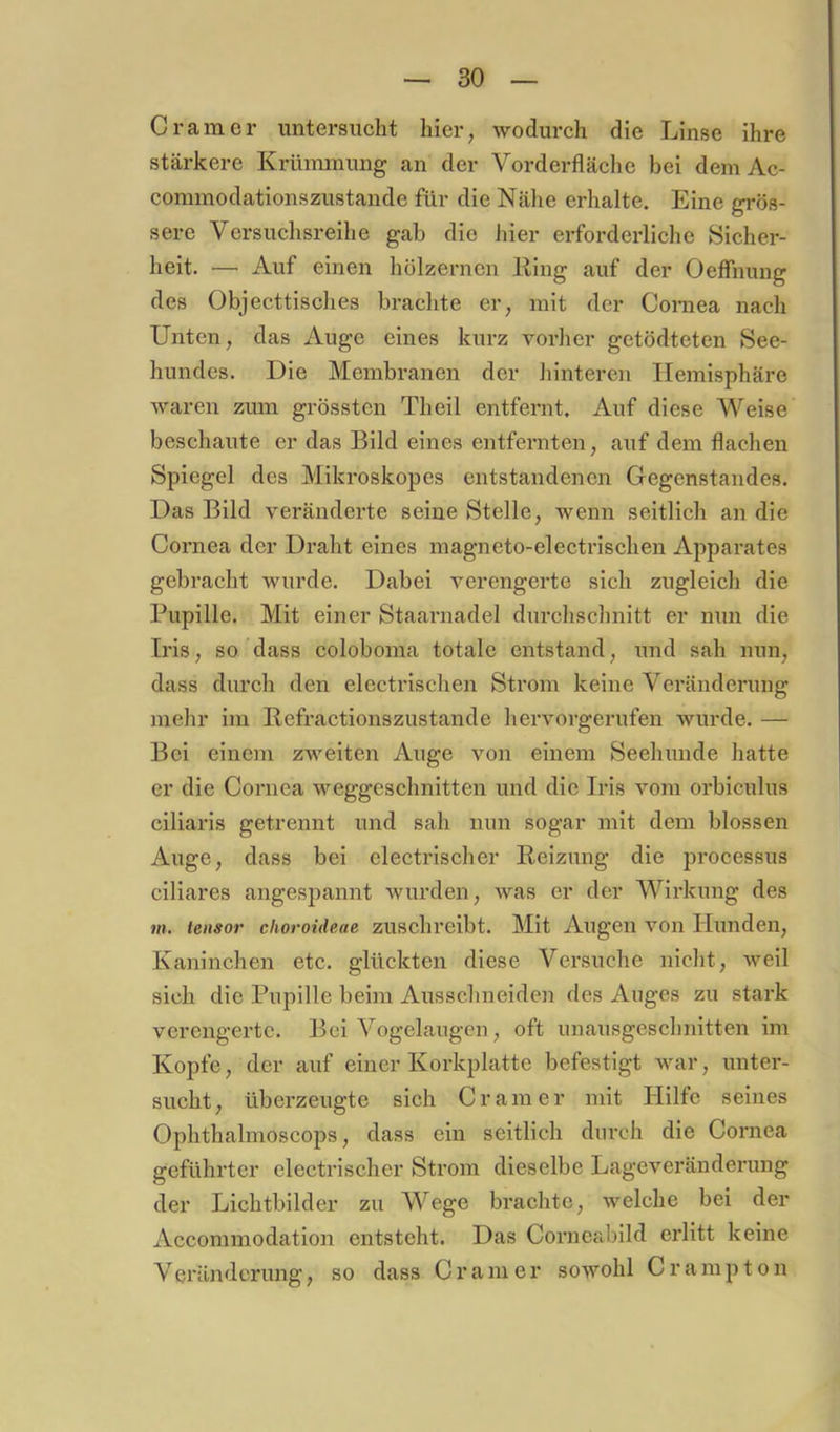 Gramer untersucht hier, wodurch die Linse ihre stärkere Krümmung an der Vorderfläche bei dem Ac- comniodationszustande für die Nähe erhalte. Eine grös- sere Versuchsreihe gab die hier erforderliche Sicher- heit. — Auf einen hölzernen Hing auf der Oeffiiung des Objecttisches brachte er, mit der Cornea nach Unten, das Auge eines kurz vorher getödteten See- hundes, Die Membranen der hinteren Hemisphäre waren zum grössten Theil entfernt. Auf diese Weise beschaute er das Bild eines entfernten, auf dem flachen Spiegel des Mikroskopes entstandenen Gegenstandes. Das Bild veränderte seine Stelle, wenn seitlich an die Coi'nea der Draht eines magneto-electrischen Apparates gebracht wurde. Dabei verengerte sich zugleich die Pupille. Mit einer Staarnadel durchschnitt er nun die Iris, so dass coloboma totale entstand, und sah nun, dass durch den electrischen Sti’om keine Veränderung mehr im Befractionszustande hervorgerufen wurde. — Bei einem zweiten Auge von einem Seehunde hatte er die Cornea weggeschnitten und die Iris vom orbiculus ciliaris getrennt und sah mm sogar mit dem blossen Auge, dass bei clectrischer Reizung die processus ciliares angespannt wurden, was er der Wirkung des m. tensor cfioroideae zuschreibt. Mit Augen von Hunden, Kaninchen etc. glückten diese Versuche nicht, weil sich die Pupille beim Ausschneiden des Auges zu stark verengerte. Bei Vogelaugen, oft unausgeschnitten im Kopfe, der auf einer Korkplatte befestigt war, unter- sucht, überzeugte sich Gramer mit Hilfe seines Ophthalmoscops, dass ein seitlich durch die Cornea geführter electrischer Strom dieselbe Lageveränderung der Lichtbilder zu Wege brachte, welche bei der Accommodation entsteht. Das Corncabild erlitt keine Veränderung, so dass Gramer sowohl Crampton