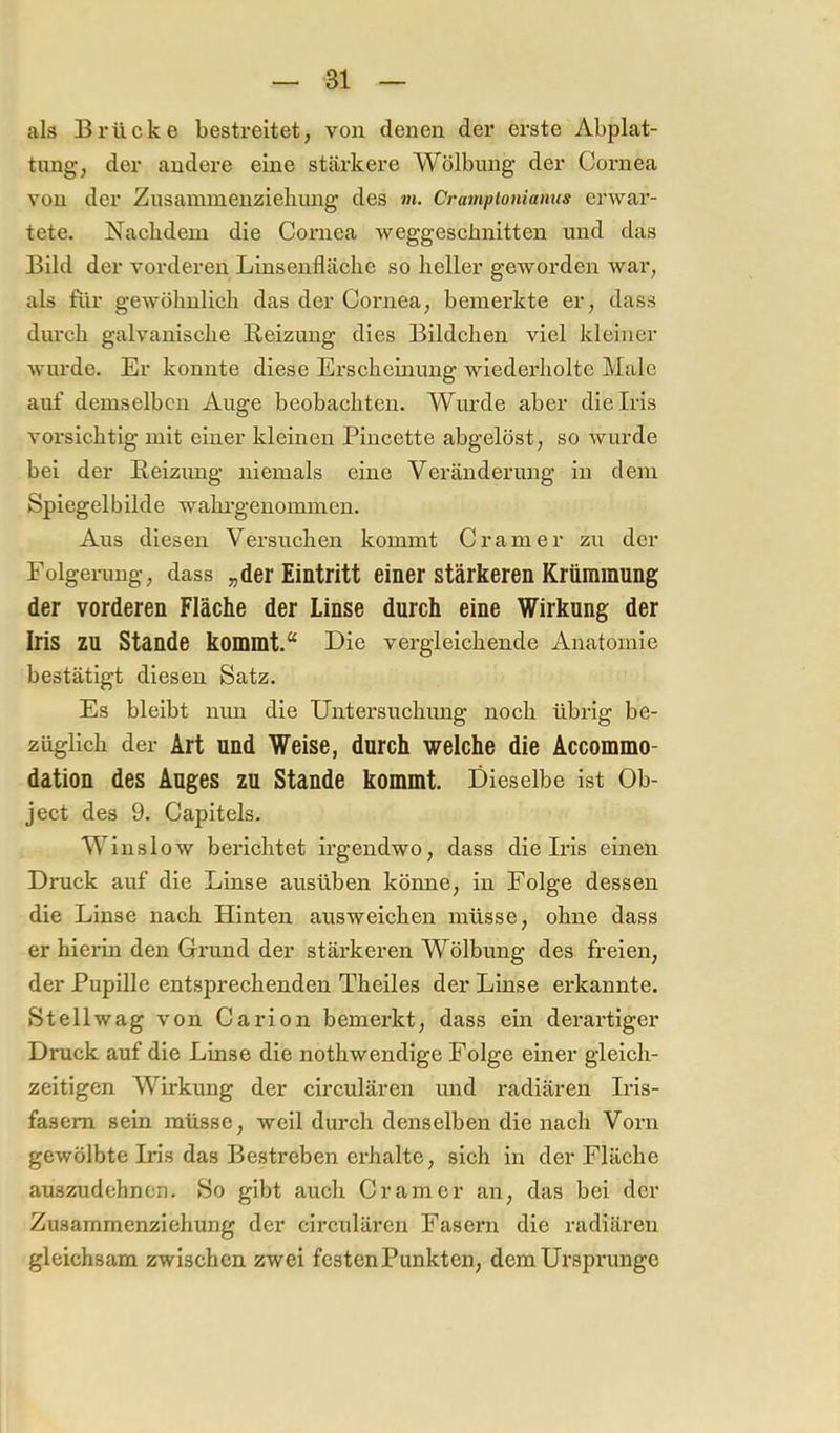 als Brücke bestreitet, von denen der erste Abplat- tung, der andere eine stärkere Wölbung der Cornea von der Zusaininenziebmig des m. Cramptoniamis erwai'- tete. Nacbdeni die Cornea weggeschnitten und das Bild der vorderen Linsenfläche so heller geworden war, als für gewölmlicli das der Cornea, bemerkte er, dass durch galvanische Beizung dies Bildchen viel kleiner wurde. Er konnte diese Erscheinung wiederholte Male auf demselben Auge beobaehteu. Wurde aber die Iris vorsichtig mit einer kleinen Pincette abgelöst, so wurde bei der Beizimg niemals eine Veränderung in dem Spiegelbilde walu’genommen. Aus diesen Versuchen kommt Cramer zu der Folgerung, dass „der Eintritt einer stärkeren Krümmung der vorderen Fläche der Linse durch eine Wirkung der Iris zu Stande kommt.“ Die vergleichende Anatomie bestätigt diesen Satz. Es bleibt mm die Untersuchimg noch übrig be- züglich der Art und Weise, durch welche die Accommo- dation des Auges zu Stande kommt. Dieselbe ist Ob- ject des 9. Capitels. Winslow berichtet irgendwo, dass die Iris einen Druck auf die Linse ausüben könne, in Folge dessen die Linse nach Hinten ausweichen müsse, ohne dass er hierin den Grund der stärkeren Wölbung des freien, der Pupille entsprechenden Theiles der Linse erkannte. Stellwag von Carion bemerkt, dass ein derartiger Druck auf die Linse die nothwendige Folge einer gleich- zeitigen Wirkung der circulären und radiären Iris- fasem sein müsse, weil durch denselben die nach Vorn gewölbte Iris das Bestreben erhalte, sich in der Fläche auszudehnon. So gibt auch Cramer an, das bei der Zusammenziehung der circulären Fasern die radiären gleichsam zwischen zwei festen Punkten, dem Ursprünge