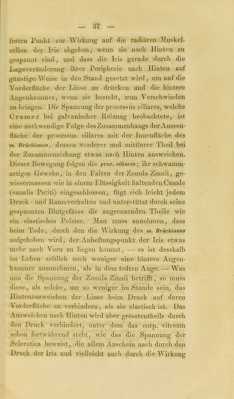 festen Punkt zur Wirkung auf die radiären Muskel- zellen der Iris abgeben, wenn sie nach Hinten zu gespannt sind, und dass die Iris gerade durch die Lageveränderung ihrer Peripherie nach Hinten auf günstige Weise in den Stand gesetzt wird, um auf die Vorderfläche der Linse zu drücken und die hintere Augenkammer, wenn sie besteht, zum VerschAvinden zu bi'iugen. Die Spannung der processus ciliares, welche Gramer bei gaHanischer Reizung beobachtete, ist eine nothwendige Folge des Zusammenhangs der Aussen- fläche der processus ciliares mit der Innenfläche des m. Brückidniis, dessen vorderer und mittlerer Theil bei der Zusammenziehung etAvas nach Plinten ausAveichen. Dieser Bewegung folgen die proc. ciliares'^ ihr schwamm- artiges GcAvebe, in den Falten der Zonula Zinnii, ge- AAÜssermassen Avie in einem Flüssigkeit haltenden Canale (canalis Petiti) eingeschlossen, fügt sich leicht jedem Druck - und Rauinverhalten und lAnterstützt durch seine gespannten Blutgefässe die angrenzenden Theile Avie ein elastisches Polster. Man muss annehmen, dass beim Tode, durch den die Wirkung des wt. Brückianns aufgehoben Avird, der Anheftungspunkt der Iris etAvas mehr nach Vorn zu liegen kommt, — es ist desshalb im Leben seitlich noch Aveniger eine hintere Augen- kammer anzunehmen, als in dem todten Auge. — Was nun die Spannung der Zonula Zinnii betrifft, so muss diese, als solche, um so weniger im Stande sein, das HintenausA\michcn der Linse beim Druck auf deren Vorderfläche zu verhindern, als sie elastisch ist. Das AnsAveichen nach Hinten Avird aber grösstentheils durch den Dnick verhindert, unter dem das corp. vitreum schon fortAvährend steht, Avie das die Spannung der Sclerotica bcAvcist, die allem Anschein nach durch den Druck der Iris und vielleicht auch durch die Wirkung