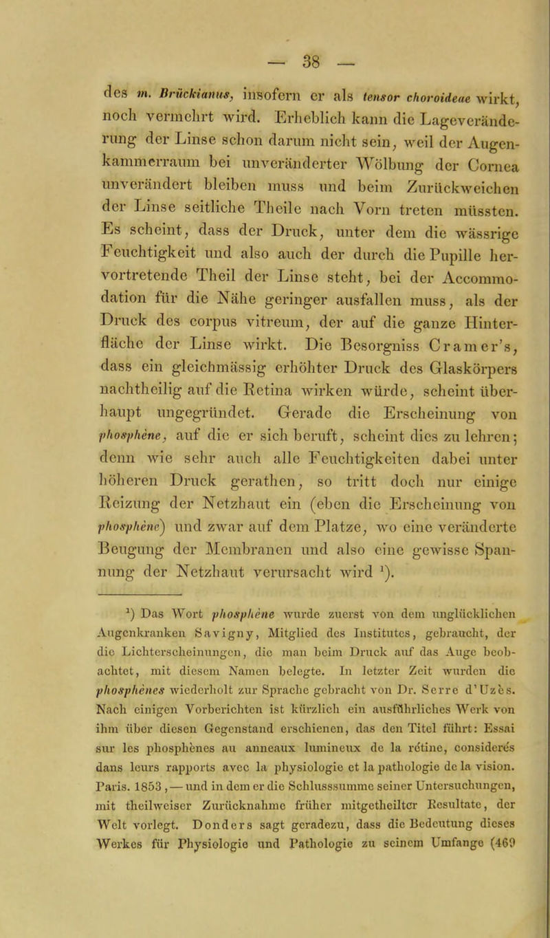 des m. Briickianus, insofern er als tensor choroideae wirkt, noch vermehrt wird. Erheblich kann die Lageverände- rung der Linse schon darum nicht sein, weil der Augen- kammerraum bei unveränderter Wölbung der Cornea unverändert bleiben muss und beim Zurückweichen der Linse seitliche Theile nach Vorn treten müssten. Es scheint, dass der Druck, unter dem die wässrige Feuchtigkeit und also auch der durch die Pupille her- vortretende Theil der Linse steht, bei der Accommo- dation für die Nähe geringer ausfallen muss, als der Druck des corpus vitreum, der auf die ganze Hinter- fläche der Linse wirkt. Die Besorgniss Cramer’s, dass ein gleichmässig erhöhter Druck des Glaskörpers nachtheilig auf die Retina wirken würde, scheint über- haupt ungegründet. Gei’ade die Erscheinung von phosphene, auf die er sich beruft, scheint dies zu lehren; denn wie sehr auch alle Feuchtigkeiten dabei unter höheren Druck gerathen, so tritt doch nur einige Reizung der Netzhaut ein (eben die Erscheinung von phosphene) und zwar auf dem Platze, wo eine veränderte Beugung der Membranen und also eine gewisse Span- nung der Netzhaut verursacht wird ^). Das Wort phosphene wurde zuerst von dem unglücklichen Augcnlu-anken Öavigny, Mitglied des Institutes, gebraucht, der die Lichtersclieinungcn, die mau heim Druck auf das Auge beob- achtet, mit diesem Namen belegte. In letzter Zeit wurden die phosphenes wiederholt zur Sprache gebracht von Dr. Serre d’Uzes. Nach einigen Vorherichten ist kürzlich ein ausführliches Werk von ihm über diesen Gegenstand erschienen, das den Titel führt: Essai sur les phosphenes au anneaux lumineux de la rctino, considere's dans leurs rapports avcc la physiologie et la pathologie de la vision. Paris. 1853, — und in dem er die Schlusssumme seiner Untersuchungen, mit theilweiser Zurücknahme früher mitgctheiltcr Eesultate, der Welt vorlegt. Donders sagt geradezu, dass die Bedeutung dieses Werkes für Physiologie und Pathologie zu seinem Umfange (469