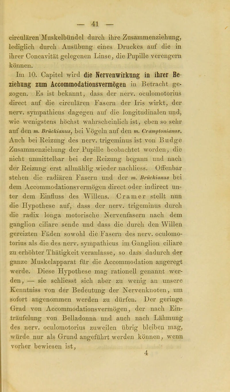 circularen'Muskelbiinclel durch ihre Zusainmenziehung, lediglich durch Ausübung eines Druckes auf die in ihrer Concavität gelegenen Linse, die Pupille verengern können. Im 10. Capitel \yird die Nervenwiikung in ihrer Be- ziehnng zum Accommodationsvermögen in Betracht ge- zogen. Es ist bekannt, dass der nerv, oculomotorius direct auf die circularen Fasern der Iris wirkt, der nerv, sympathicus dagegen auf die longitudinalen und, wie wenigstens höchst wahrseheiiilich ist, eben so sehr auf den m. BrüchianuSj bei Vögeln auf den m. Cramplonianus, Auch bei Reizung des nerv, trigeniinus ist von Budge Zusainmenziehung der Pupille beobachtet worden, die nicht immittelbar bei der Reizung begann und nach der Reizung- erst allmählig wieder nachliess. Otfenbar stehen die radiären Fasern und der m. Brückianus bei dem Accommodationsvermögen direct oder indirect un- ter dem Einfluss des Willens. Gramer stellt nun die Hypothese auf, dass der nerv, trigeminus durch die radix longa motorische Nervenfasern nach dem ganglion ciliare sende und dass die durch den Willen gereizten Fäden sowohl die Fasern des nerv, oculomo- torius als die des nerv, sympathicus im Ganglion ciliare zu erhöhter Thätigkeit veranlasse, so das's dadurch der ganze Muskelapparat für die Accommodation angeregt werde. Diese Hypothese mag rationell genannt wer- den, — sie schliesst sich aber zu wenig an unsere Kenntniss von der Bedeutung der Nervenknoten, um sofort angenommen werden zu dürfen. Der geringe Grad von Accommodationsvermögen, der nach Ein- träufelung von Belladonna und auch nach Lähmung des nerv, oculomotorius zuweilen übrig bleiben mag, würde nur als Grund angeführt werden können, wenn vorher bewiesen ist. 4