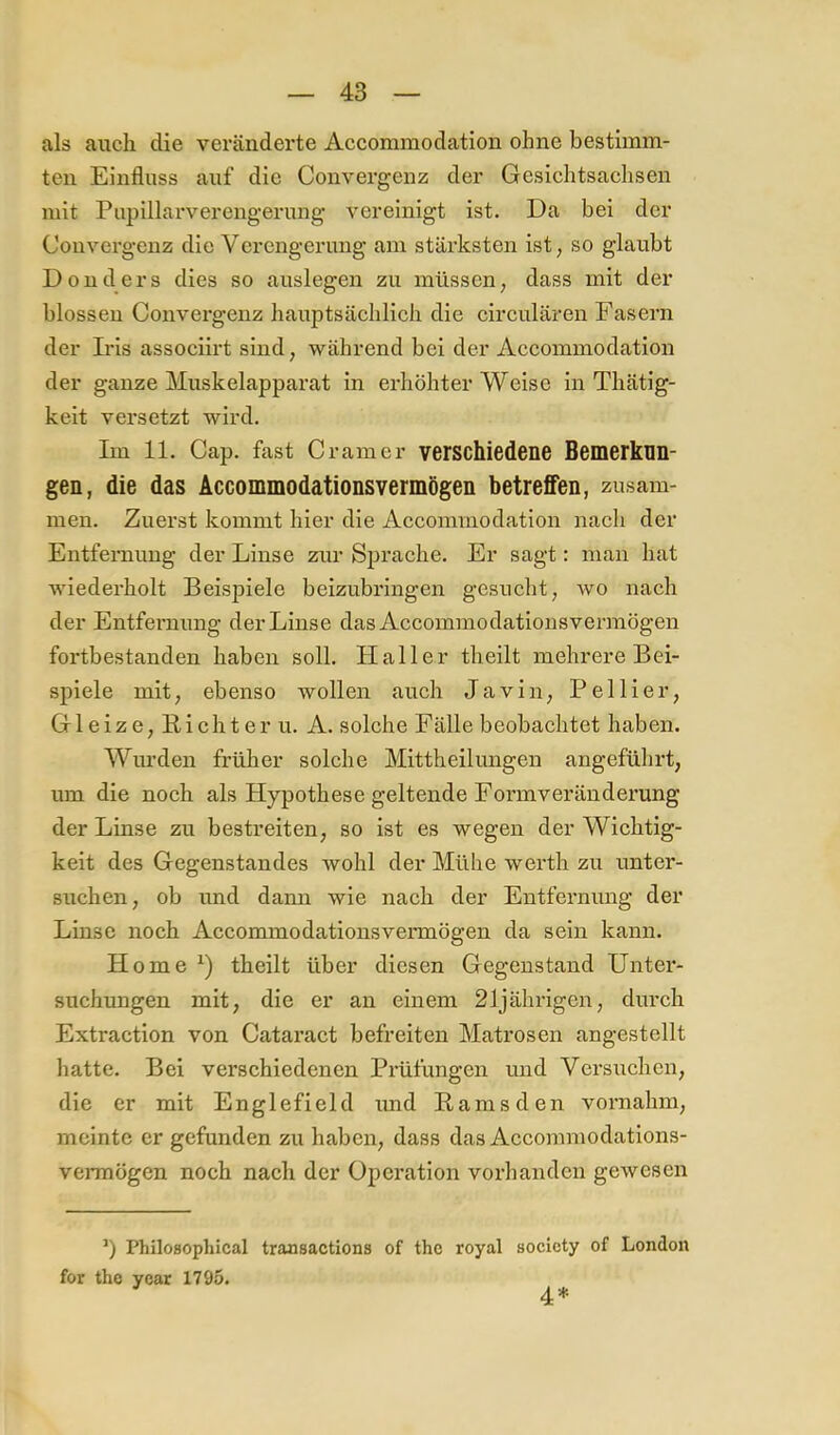 als auch die veränderte Accommodation ohne bestimm- ten Einfluss auf die Convergenz der Gesichtsachsen mit Pupillarverengerimg vereinigt ist. Da bei der Convergenz die Verengerung am stärksten ist, so glaubt Donders dies so auslegen zu müssen, dass mit der blossen Convergenz hauptsächlich die circulären Fasern der Ii’is associirt sind, während bei der Accommodation der ganze Muskelapparat in erhöhter Weise in Thätig- keit versetzt wird. Im 11. Cap. fast Gramer verschiedene Bemerkun- gen, die das Accommodationsvermögen betreffen, zusam- men. Zuerst kommt hier die Accommodation nach der Entfernung der Linse zur Sprache. Er sagt: man hat wiederholt Beispiele beizubringen gesucht, avo nach der Entfernung der Linse das Accommodationsvermögen fortbestanden haben soll. Haller theilt mehrere Bei- spiele mit, ebenso wollen auch Javin, Pellier, Gl eiz e, nicht er u. A. solche Fälle beobachtet haben. Wurden früher solche Mittheilungen angeführt, um die noch als Hypothese geltende Formveränderung der Linse zu bestreiten, so ist es wegen der Wichtig- keit des Gegenstandes wohl der Mühe werth zu unter- suchen, ob und dami wie nach der Entfernung der Linse noch Accommodationsvermögen da sein kann. Home theilt über diesen Gegenstand Unter- suchungen mit, die er an einem 21jährigen, durch Extraction von Cataract befreiten Matrosen angestellt hatte. Bei verschiedenen Prüfungen und Versuchen, die er mit Englefield und Ramsden vornahm, meinte er gefunden zu haben, dass das Accommodations- verraögen noch nach der Operation vorhanden gewesen ’) Philosophical transactions of thc royal socicty of London for thc year 1795. 4*