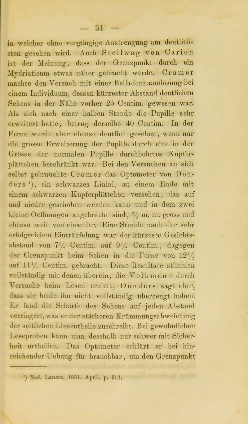 iii welcher ohne A'orgiingige Anstrengung am deutlich- sten gesehen Avird. Auch StellAvag von Carion ist der Meinung, dass der Grenzpunkt durch ein Mjdriaticiun etwas näher gebracht werde. Gramer machte den Versuch mit einer Belladonnaauflösung bei einem ludiAdduum, dessen kürzester Abstand deutlichen Sehens in der Nähe vorher 25 Centim. gewesen war. Als sich nach einer halben Stunde die Pupille sehr erweitert hatte, betrug derselbe 40 Centim. In der Ferne wurde aber ebenso deutlich gesehen, wenn nur die grosse Erweiterung der Pupille durch eine in der Grösse der normalen Piqjille durchbohrtes Kupfer- plättchen beschränkt war. Bei den Versuchen an sich selbst gebrauchte Gramer das Optometer von Don- ders ^), ein schwarzes Linial, an einem Ende mit einem schwarzen Kupferplättchen versehen, das auf und nieder geschoben Averden kann und in dem zwei kleine Oeffnungen angebracht sind, -/^ m. m. gross und ebenso Aveit von einander. Eine Stunde nach der sehr erfolgreichen Einträufelung war der kürzeste Gesichts- abstand von 7'/, Centim. auf 9^^^ Centim., dagegen der Grenzpunkt beim Sehen in die Ferne von 12 auf 11*/. Centim. gebracht. Diese Resultate stimmen vollständig mit denen überein, die Volkmann durch Vei'suche beim Lesen ei'hielt, Don der s sagt aber, dass sie beide ihn nicht vollständig überzeugt haben. Er fand die Schärfe des Sehens auf jeden Abstand verringert, was er der stärkeren Krümmungsabweichung der seitlichen Linsentheile zuschreibt. Bei gewöhnlichen Leseproben kann man desshalb nur schwer mit Sicher- heit urthcilen. Das Optometer erklärt er bei hin- reichender Uebung für brauchbar, um den Grenzpuukt Ncd. Lancet. 1851. Ajuil. p, 601,