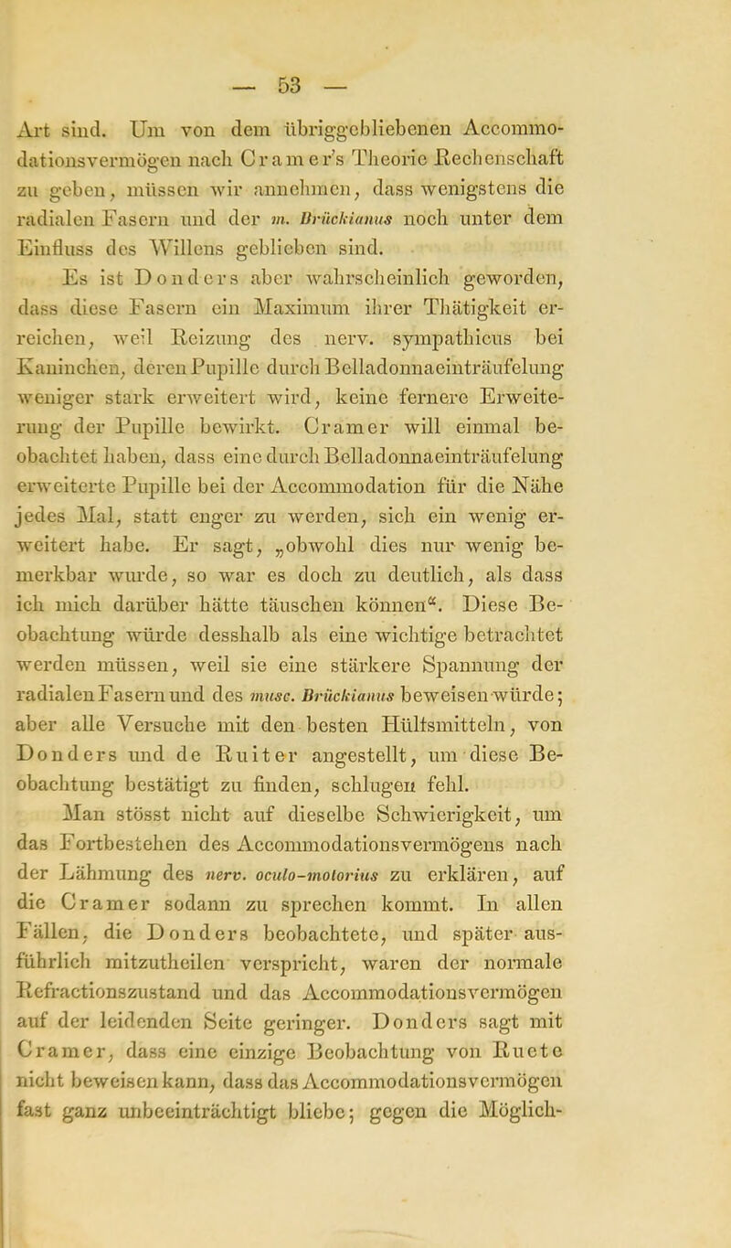 Art sind. Um von dem nbriggcbliebenen Accommo- dationsvermöe.'en nach Cramer’s Tlieorie Uechenscbaft o zu geben, müssen wir annchmcn, dass wenigstens die radialen Fasern und der m. BrnckUmus nocli unter dem Einfluss des Willens geblieben sind. Es ist Dondcrs aber wabrscheinlich geworden, dass diese Fasern ein Maximum ihrer Thätigkeit er- reichen, weil Reizung des nerv, sympathicus bei Kaninchen, deren Pupille durch Belladonnaeiuträufelung weniger stark erweitert wird, keine fernere Erweite- rung der Pupille bewirkt. Gramer will einmal be- obachtet haben, dass eine durch Belladonnaeinträufelung erweiterte Pupille bei der Accommodation für die Nähe jedes Mal, statt enger zu werden, sich ein wenig er- weitert habe. Er sagt, „obwohl dies nur wenig be- merkbar wiu’de, so war es doch zu deutlich, als dass ich mich darüber hätte täuschen können“. Diese Be- obachtung würde desshalb als eine wichtige betrachtet werden müssen, weil sie eine stärkere Spannung der radialen Fasern und des musc. Brückiamis beweisen würde; aber alle Versuche mit den besten Hültsmitteln, von Donders und de Ruitor angestellt, um diese Be- obachtung bestätigt zu finden, schlugen fehl. Man stösst nicht auf dieselbe Schwierigkeit, um das Fortbestehen des Accommodationsvermögens nach der Lähmung des nerv, oculo-moiorius zu erklären, auf die Gramer sodann zu sprechen kommt. In allen Fällen, die Donders beobachtete, und später aus- führlich mitzutheilen verspricht, waren der normale Refractionszustand und das Accommodationsvermögen auf der leidenden Seite geringer. Donders sagt mit Gramer, dass eine einzige Beobachtung von Ruetc nicht beweisen kann, dass das Accommodationsvermögen fast ganz imbeeinträchtigt bliebe; gegen die Möglich-