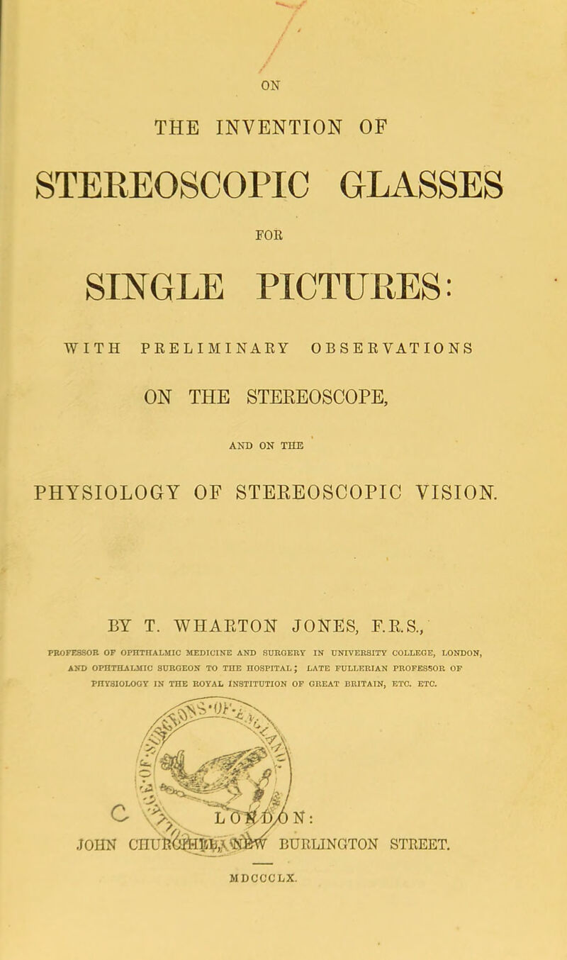 THE INVENTION OF STEREOSCOPIC GLASSES FOR SINGLE PICTURES: WITH PRELIMINARY OBSERVATIONS ON THE STEREOSCOPE, AND ON THE PHYSIOLOGY OF STEREOSCOPIC VISION. BY T. WHARTON JONES, F.R.S., PROFESSOR OF OPHTHALMIC MEDICINE AND SURGERY IN UNIVERSITY COLLEGE, LONDON, AND OPHTHALMIC SURGEON TO THE HOSPITAL; LATE FULLERIAN PROFESSOR OP PHYSIOLOGY IN THE ROYAL INSTITUTION OF GREAT BRITAIN, ETC. ETC. MDCCCLX.