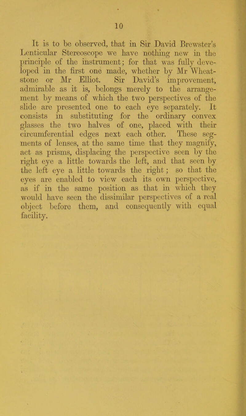 10 It is to be observed, that in Sir David Brewster’s Lenticular Stereoscope we have nothing new in the principle of the instrument; for that was fully deve- loped in the first one made, whether by Mr Wheat- stone or Mr Elliot. Sir David’s improvement, admirable as it is, belongs merely to the arrange- ment by means of which the two perspectives of the slide are presented one to each eye separately. It consists in substituting for the ordinary convex glasses the two halves of one, placed with their circumferential edges next each other. These seg- ments of lenses, at the same time that they magnify, act as prisms, displacing the ^perspective seen by the right eye a little towards the left, and that seen by the left eye a little towards the right; so that the eyes are enabled to view each its own perspective, as if in the same position as that in winch they would have seen the dissimilar perspectives of a real object before them, and consequently with equal facility.