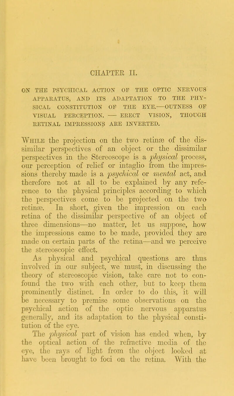 ON THE PSYCHICAL ACTION OF THE OPTIC NERVOUS APPARATUS, AND ITS ADAPTATION TO THE PHY- SICAL CONSTITUTION OP THE EYE. OUTNESS OF VISUAL PERCEPTION. ERECT VISION, THOUGH RETINAL IMPRESSIONS ARE INVERTED. While the projection on the two retinae of the dis- similar perspectives of an object or the dissimilar perspectives in the Stereoscope is a physical process, oiir perception of relief or intaglio from the impres- sions thereby made is a psychical or mental act, and therefore not at aU to be explained by any refe- rence to the physical principles according to which the perspectives come to be projected on the two retinse. In short, given the impression on eac^h retina of the dissimilar perspective of an object of three dimensions—no matter, let ns suppose, how the impressions came to be made, provided they are made on certain parts of the retina—and we perceive the stereoscopic effect. As physical and psychical questions are thus involved in our subject, we must, in discussing the theory of stereoscopic vision, take care not to con- found the two with each other, but to keej) them prominently distinct. In order to do this, it will be necessary to premise some observations on the psychical action of the optic nervous apparatus generally, and its adaptation to the physical consti- tution of the eye. The physical part of vision has ended when, by the optical action of the refractive media of the eye, the rays of light from tlie object looked at have been brought to foci on the retina. With the