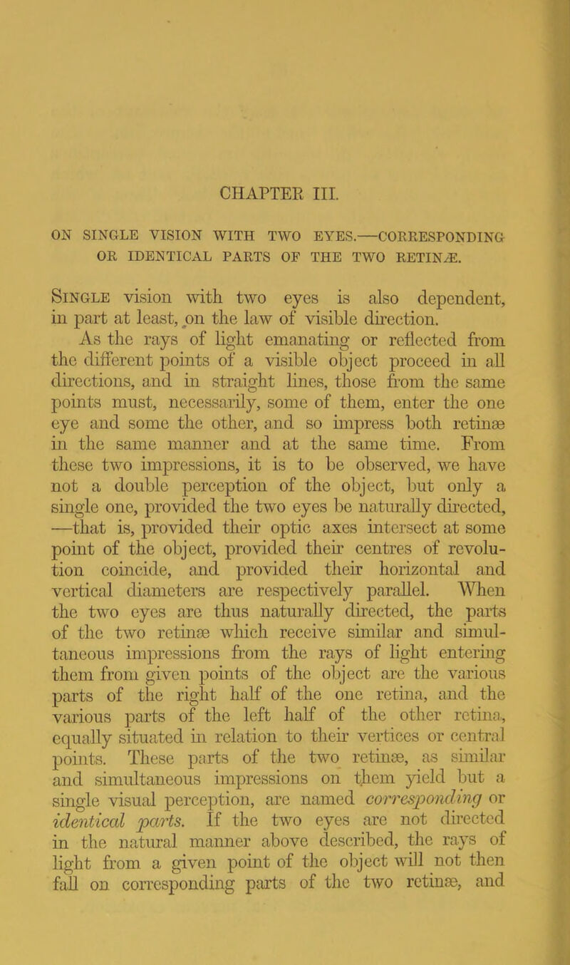 ON SINGLE VISION WITH TWO EYES.—CORRESPONDING OR IDENTICAL PARTS OF THE TWO RETIN.^. Single vision with two eyes is also dependent, in part at least, on the law of visible dncction. As the rays of light emanating or reflected from the different points of a visible object proceed in all directions, and in straight lines, those from the same points must, necessarily, some of them, enter the one eye and some the other, and so impress both retinae in the same manner and at the same time. From these two impressions, it is to be observed, we have not a double perception of the object, but only a single one, provided the two eyes l3e naturally directed, —that is, provided their optic axes intersect at some point of the object, provided their centres of revolu- tion coincide, and provided their horizontal and vertical diameters are respectively paraUel. When the two eyes are thus naturally directed, the paits of the two retinae which receive similar and simul- taneous impressions from the rays of light entermg them from given points of the object are the various parts of the right half of the one retina, and the various parts of the left half of the other retina., equally situated in relation to their vertices or central points. These parts of the two retinae, as similar and simultaneous impressions on them yield but a single visual perception, are named corresponding or identical parts. If the two eyes are not directed in the natural manner above described, tlie ra.ys of light from a given point of the olijcct will not then fall on corresponding parts of the two retinae, and