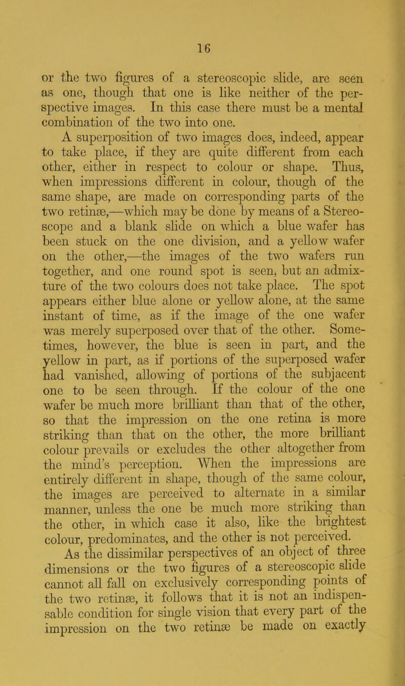 or the two figures of a stereoscopic slide, are seen as one, though that one is like neither of the per- spective images. In this case there must be a mental combination of the two into one. A superposition of two images does, indeed, appear to take place, if they are quite different from each other, either in respect to colour or shape. Thus, when impressions different in colour, though of the same shape, are made on corresponding parts of the two retinae,—which may be done by means of a Stereo- scope and a blank slide on which a blue wafer has been stuck on the one division, and a yeUow wafer on the other,—the images of the two wafers run together, and one round spot is seen, but an admix- ture of the two colours does not take place. The spot appears either blue alone or yeUow alone, at the same instant of time, as if the image of the one wafer was merely superposed over that of the other. Some- times, however, the blue is seen in part, and the yellow in part, as if portions of the superposed wafer had vanished, allowing of portions of the subjacent one to be seen through. If the colour of the one wafer be much more brilliant than that of the other, so that the impression on the one retina is more striking than that on the other, the more brilliant colour prevails or excludes the other altogether from the mind’s perception. When the impressions are entirely different in shape, though of the same colour, the images are perceived to alternate in a similar manner, unless the one be much more striking than the other, in which case it also, like the brightest colour, predominates, and the other is not perceived. As the dissimilar perspectives of an object of three dimensions or the two figures of a stereoscopic slide cannot aU fall on exclusively corresponding points of the two retinae, it follows that it is not an indispen- sable condition for single vision that every part of the impression on the two retinae be made on exactly