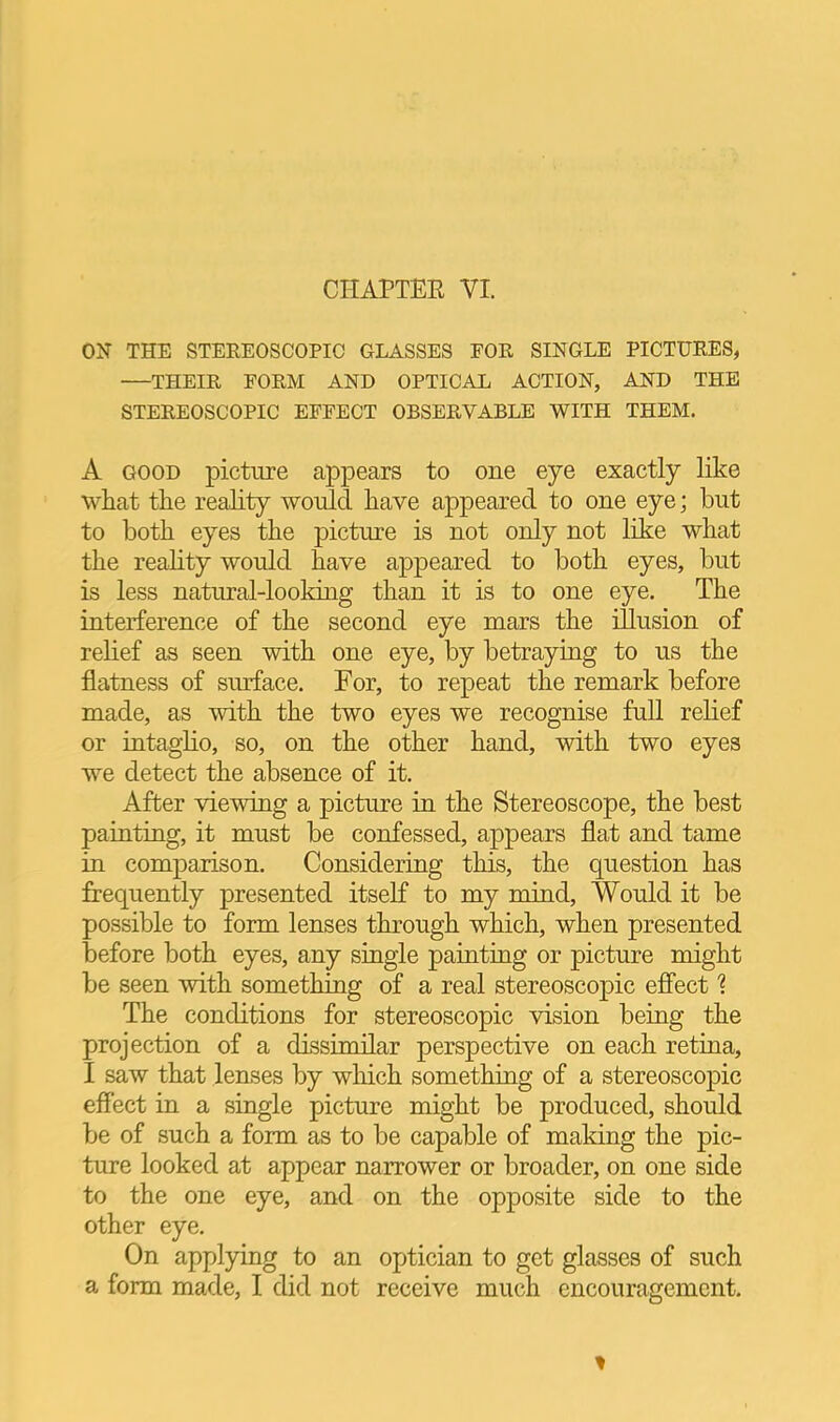 ON THE STEREOSCOPIC GLASSES EOR SINGLE PICTURES, —THEIR FORM AND OPTICAL ACTION, AND THE STEREOSCOPIC EFFECT OBSERVABLE WITH THEM. A GOOD picture appears to one eye exactly like what the reality would have appeared to one eye; but to both eyes the picture is not only not like what the reality would have appeared to both eyes, but is less natural-looking than it is to one eye. The interference of the second eye mars the illusion of relief as seen with one eye, by betraying to us the flatness of surface. For, to repeat the remark before made, as with the two eyes we recognise full relief or intaglio, so, on the other hand, with two eyes we detect the absence of it. After viewing a picture in the Stereoscope, the best painting, it must be confessed, appears flat and tame in comparison. Considering this, the question has frequently presented itself to my mind. Would it be possible to form lenses through which, when presented before both eyes, any single painting or picture might be seen with something of a real stereoscopic effect 1 The conditions for stereoscopic vision being the projection of a dissimilar perspective on each retina, I saw that lenses by which something of a stereoscopic effect in a single picture might be produced, should be of such a form as to be capable of making the pic- ture looked at appear narrower or broader, on one side to the one eye, and on the opposite side to the other eye. On applymg to an optician to get glasses of such a form made, I did not receive much encouragement.