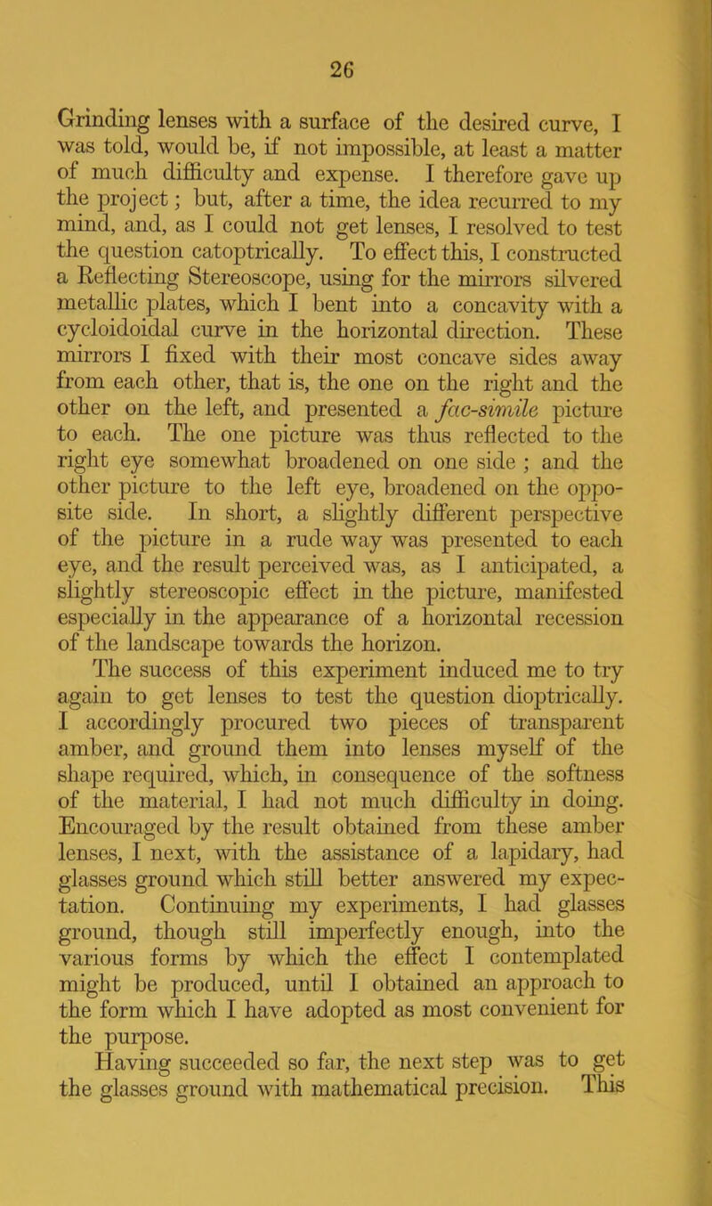 Grinding lenses with a surface of the desired curve, I was told, would be, if not impossible, at least a matter of much difficulty and expense. I therefore gave up the project; but, after a time, the idea recurred to my mind, and, as I could not get lenses, I resolved to test the question catoptrically. To effect this, I constructed a Eeflecting Stereoscope, using for the mirrors silvered metallic plates, which I bent into a concavity with a cycloidoidal curve in the horizontal direction. These mirrors I fixed with their most concave sides away from each other, that is, the one on the right and the other on the left, and presented a facsimile pictiu-e to each. The one picture was thus reflected to the right eye somewhat broadened on one side ; and the other picture to the left eye, broadened on the oppo- site side. In short, a shghtly different perspective of the picture in a rude way was presented to each eye, and the result perceived was, as I anticipated, a slightly stereoscopic effect in the picture, manifested especially in the appearance of a horizontal recession of the landscape towards the horizon. The success of this experiment induced me to try again to get lenses to test the question dioptricaUy. I accordingly procured two pieces of transparent amber, and ground them into lenses myself of the shape required, which, in consequence of the softness of the material, I had not much difficulty in doing. Encouraged by the result obtained from these amber lenses, I next, with the assistance of a lapidary, had glasses ground which still better answered my expec- tation. Continuing my experiments, I had glasses ground, though still imperfectly enough, into the various forms by which the effect I contemplated might be produced, until I obtained an approach to the form which I have adopted as most convenient for the purpose. Having succeeded so far, the next step was to get the glasses ground with mathematical precision. This