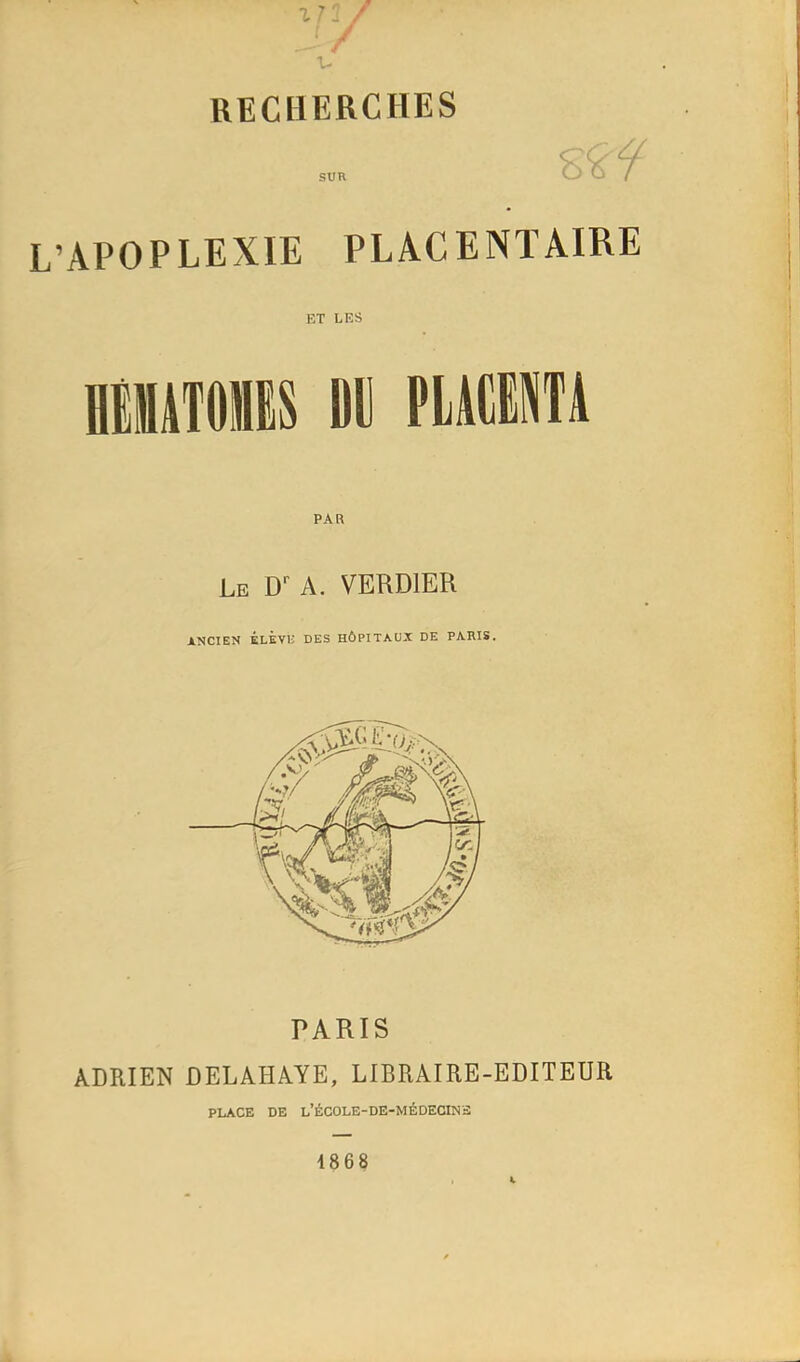 SUR L’APOPLEXIE PLACENTAIRE ET LES eilUTOBS Oll PIWÜTA PAR Le D' a. VERDIER ANCIEN ÉLÈVi; DES HÔPITAUX DE PARIS. PARIS ADRIEN DELAHAYE, LIBRAIRE-EDITEUR PLACE DE l’ÉCOLE-DE-MÉDECINS