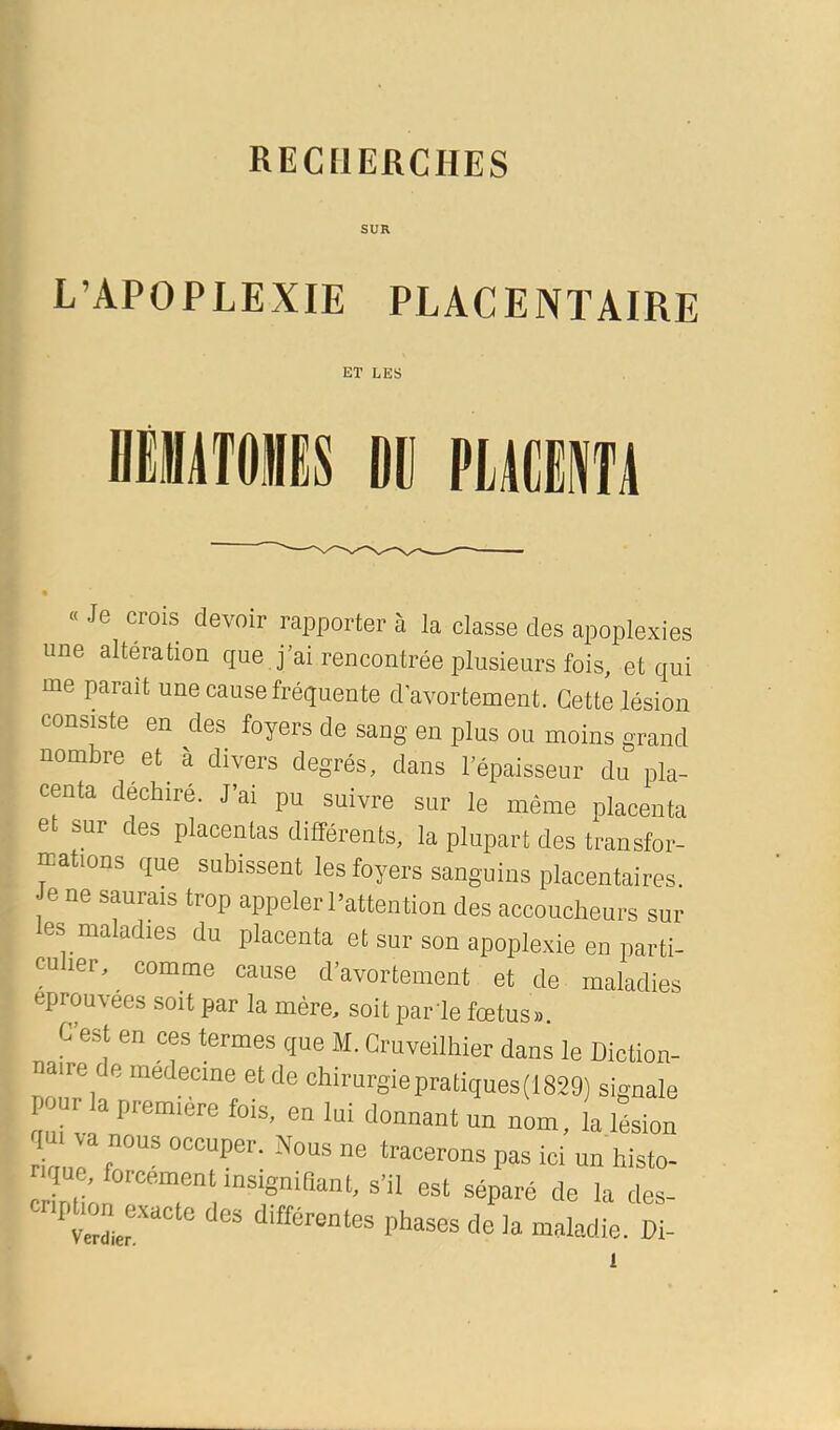 SUR L’APOPLEXIE PLACENTAIRE ET LES NMilTOlS DD PUR • « Je crois devoir rapporter à la classe des apoplexies une altération que j’ai rencontrée plusieurs fois, et qui me paraît une cause fréquente d'avortement. Cette lésion consiste en des foyers de sang en plus ou moins grand nombre et^ à divers degrés, dans l’épaisseur du pla- centa déchiré. J’ai pu suivre sur le même placenta e sur es placentas différents, la plupart des transfor- mations que subissent lesfoyers sanguins placentaires. Je ne saurais trop appeler l’attention des accoucheurs sui- tes maladies du placenta et sur son apoplexie en parti- cu ler, comme cause d’avortement et de maladies éprouvées soit par la mère, soit par le fœtus». C’est en ces termes que M. Cruveilhier dans le Diction- naire de medecme et de chirurgiepratiques(1829) signale pour a première fois, en lui donnant un nom, la lésion qu va nous occuper. Nous ne tracerons pas ici un histo- rique, forcement msignidant, s’il est séparé de la des- Crdief l’huses de la maladie. Di-