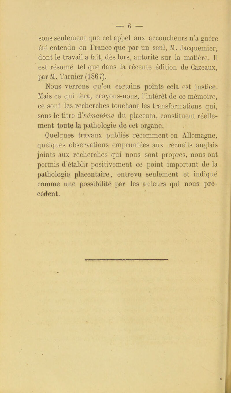 sons seulement que cet appel aux accoucheurs n’a guère été entendu en France que par un seul, M. Jacquemier, dont le travail a fait, dès lors, autorité sur la matière. Il est résumé tel que dans la récente édition de Cazeaux, parM. Tarnier (1867). Nous verrons qu’en certains points cela est justice. Mais ce qui fera, croyons-nous, l’intérêt de ce mémoire, ce sont les recherches touchant les transformations qui, sous le titre d’hématôme du placenta, constituent réelle- ment toute la pathologie de cet organe. Quelques travaux publiés récemment en Allemagne, quelques observations empruntées aux recueils anglais joints aux recherches qui nous sont propres, nous ont permis d’établir positivement ce point important de la pathologie placentaire, entrevu seulement et indiqué comme une possibilité par les auteurs qui nous pré- cèdent.