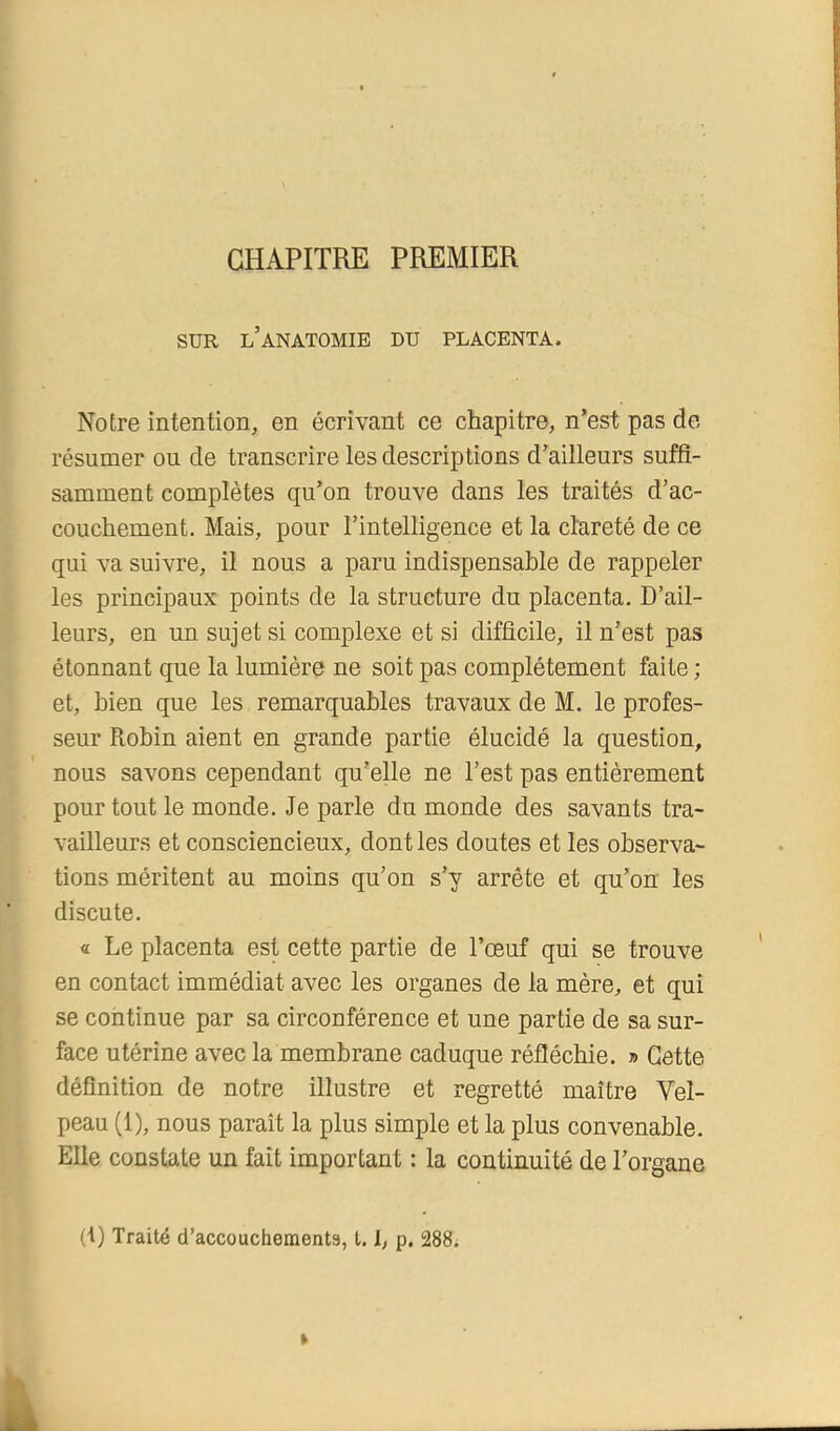 CHAPITRE PREMIER SUR l’anatomie du placenta. Notre intention, en écrivant ce chapitre, n’est pas de résumer ou de transcrire les descriptions d’ailleurs suffi- samment complètes qu’on trouve dans les traités d’ac- couchement. Mais, pour l’intelligence et la clareté de ce qui va suivre, il nous a paru indispensable de rappeler les principaux points de la structure du placenta. D’ail- leurs, en un sujet si complexe et si difficile, il n’est pas étonnant que la lumière ne soit pas complètement faite ; et, bien que les remarquables travaux de M. le profes- seur Robin aient en grande partie élucidé la question, nous savons cependant qu’elle ne l’est pas entièrement pour tout le monde. Je parle du monde des savants tra- vailleurs et consciencieux, dont les doutes et les observa- tions méritent au moins qu’on s’y arrête et qu’on les discute. « Le placenta est cette partie de l’œuf qui se trouve en contact immédiat avec les organes de la mère, et qui se continue par sa circonférence et une partie de sa sur- face utérine avec la membrane caduque réfléchie. » Cette définition de notre illustre et regretté maître Vel- peau (1), nous paraît la plus simple et la plus convenable. Elle constate un fait important : la continuité de l’organe (t) Traité d’accouchementa, t. L P- 288;