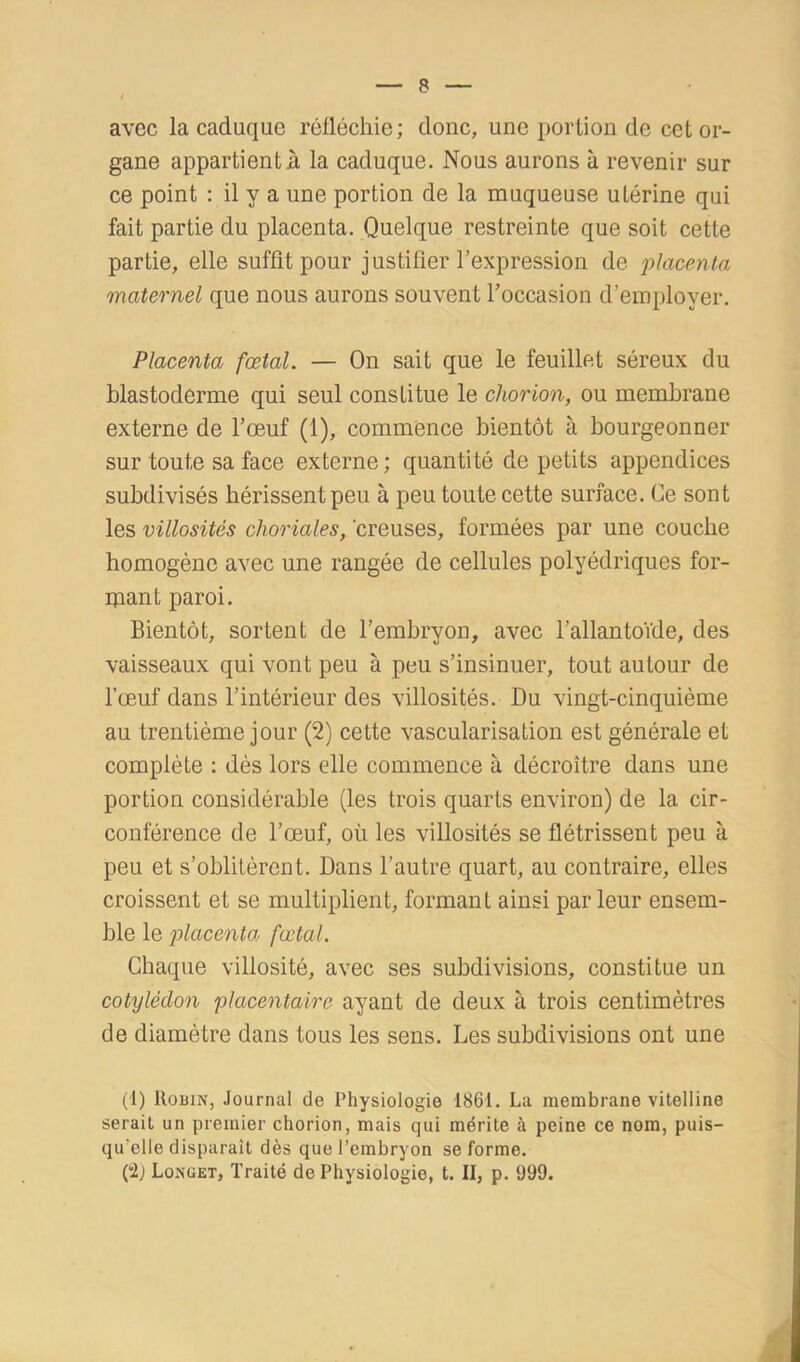 avec la caduque réfléchie; donc, une portion de cet or- gane appartient à la caduque. Nous aurons à revenir sur ce point : il y a une portion de la muqueuse utérine qui fait partie du placenta. Quelque restreinte que soit cette partie, elle suffit pour justifier l’expression de maternel que nous aurons souvent l’occasion d’employer. Placenta fœtal. — On sait que le feuillet séreux du blastoderme qui seul constitue le chorion, ou membrane externe de l’œuf (1), commence bientôt à bourgeonner sur toute sa face externe ; quantité de petits appendices subdivisés hérissent peu à peu toute cette surface. Ce sont les villosités choriales, creuses, formées par une couche homogène avec une rangée de cellules polyédriques for- ijiant paroi. Bientôt, sortent de l’embryon, avec l’allantoïde, des vaisseaux qui vont peu à peu s’insinuer, tout autour de l’œuf dans l’intérieur des villosités. Du vingt-cinquième au trentième jour (2) cette vascularisation est générale et complète : dès lors elle commence à décroître dans une portion considérable (les trois quarts environ) de la cir- conférence de l’œuf, où les villosités se flétrissent peu à peu et s’oblitèrent. Dans l’autre quart, au contraire, elles croissent et se multiplient, formant ainsi par leur ensem- ble le placenta fœtal. Chaque villosité, avec ses subdivisions, constitue un cotylédon placentaire ayant de deux à trois centimètres de diamètre dans tous les sens. Les subdivisions ont une (1) Robin, .ïournal de Physiologie 1861. La membrane vitelline serait un premier chorion, mais qui mérite à peine ce nom, puis- qu'elle disparaît dès que l’embryon se forme. (“2j Longet, Traité de Physiologie, t. II, p. 999.