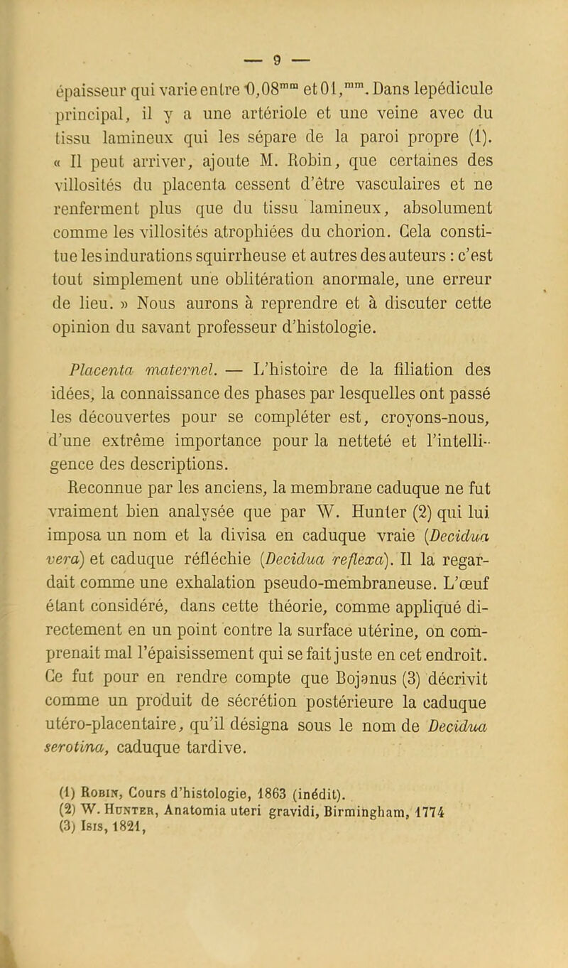 épaisseur qui varie entre 0,08’™ et 01,”, Dans lepédicule principal, il y a une artériole et une veine avec du tissu lamineux qui les sépare de la paroi propre (1). « Il peut arriver, ajoute M. Robin, que certaines des villosités du placenta cessent d’être vasculaires et ne renferment plus que du tissu lamineux, absolument comme les villosités atrophiées du cborion. Gela consti- tue les indurations squirrheuse et autres des auteurs : c’est tout simplement une oblitération anormale, une erreur de lieu. )> Nous aurons à reprendre et à discuter cette opinion du savant professeur d’histologie. Placenta maternel. — L’histoire de la filiation des idées, la connaissance des phases par lesquelles ont passé les découvertes pour se compléter est, croyons-nous, d’une extrême importance pour la netteté et l’intelli- gence des descriptions. Reconnue par les anciens, la membrane caduque ne fut vraiment bien analysée que par W. Hunier (2) qui lui imposa un nom et la divisa en caduque vraie [Decidua vera) et caduque réfléchie [Decidua reflexa). Il la regar- dait comme une exhalation pseudo-membraneuse. L’œuf étant considéré, dans cette théorie, comme appliqué di- rectement en un point contre la surface utérine, on com- prenait mal l’épaisissement qui se fait juste en cet endroit. Ce fut pour en rendre compte que Bojanus (3) décrivit comme un produit de sécrétion postérieure la caduque utéro-placentaire, qu’il désigna sous le nom de Decidua serotina, caduque tardive. (1) Robin, Cours d’histologie, 1863 (inédit). (2) W. Hünter, Anatomia uteri gravidi, Birmingham, 1774 (3) Isis, 1821, i