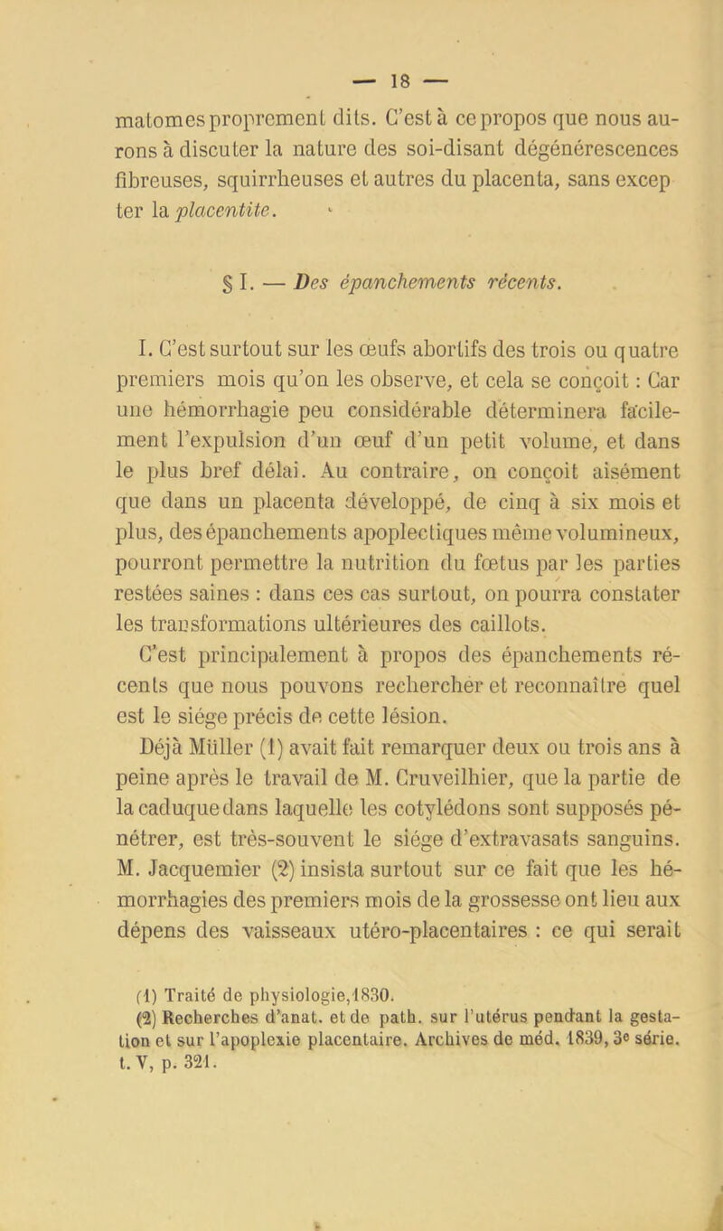 malomes proprement dits. C’est à ce propos que nous au- rons à discuter la nature des soi-disant dégénérescences fibreuses, squirrheuses et autres du placenta, sans excep iQV ldi placentite. § I. — Des épanchements récents. 1. C’est surtout sur les œufs abortifs des trois ou quatre premiers mois qu’on les observe, et cela se conçoit : Car une hémorrhagie peu considérable déterminera facile- ment l’expulsion d'un œuf d’un petit volume, et dans le plus bref délai. Au contraire, on conçoit aisément que dans un placenta développé, de cinq à six mois et plus, des épanchements apoplectiques même volumineux, pourront permettre la nutrition du fœtus par les parties restées saines : dans ces cas surtout, on pourra constater les trausformations ultérieures des caillots. C’est principalement à propos des épanchements ré- cents que nous pouvons rechercher et reconnaître quel est le siège précis de cette lésion. Déjà Millier (1) avait fait remarquer deux ou trois ans à peine après le travail de M. Cruveilhier, que la partie de la caduque dans laquelle les cotylédons sont supposés pé- nétrer, est très-souvent le siège d’extravasats sanguins. M. Jacquemier (2) insista surtout sur ce fait que les hé- morrhagies des premiers mois de la grossesse ont lieu aux dépens des vaisseaux utéro-placentaires : ce qui serait fl) Traité de physiologie,1830* (2) Recherches d’anat. et de path. sur l’utérus pendant la gesta- tion et sur l’apoplexie placentaire. Archives de méd, 1839,3e série. t.V, p. 321. J