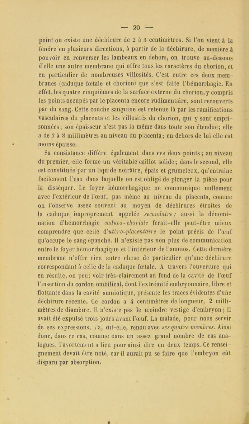 point où existe une déchirure de 2 à 3 centimètres. Si l’on vient à la fendre en plusieurs directions, à partir de la déchirure, de manière à pouvoir en renverser les lambeaux en dehors, on trouve au-dessous d’elle une autre membrane qui offre tous les caractères du chorion, et en particulier de nombreuses villosités. C’est entre ces deux mem- branes (caduque foetale et chorion) que s’est faite l’hémorrhagie. En effet, les quatre cinquièmes de la surface externe du chorion,y compris les points occupés par le placenta encore rudimentaire, sont recouverts par du sang. Cette couche sanguine est retenue là par les ramifications vasculaires du placenta et les villosités du chorion, qui y sont empri- sonnées; son épaisseur n’est pas la même dans toute son étendue; elle a de 7 à 8 millimètres au niveau du placenta; en dehors de lui elle est moins épaisse. Sa consistance diffère également dans ces deux points ; au niveau du premier, elle forme un véritable caillot solide; dans le second, elle est constituée par un liquide noirâtre, épais et grumeleux, qu’entraîne facilement l’eau dans laquelle ou est obligé de plonger la pièce pour la disséquer. Le foyer hémorrhagique ne communique nullement avec l’extérieur de l’œuf, pas même au niveau du placenta, comme on l’observe assez souvent au moyen de déchirures étroites de la caduque improprement appelée secondaire; aussi la dénomi- nation d’hémorrhagie caduco-choriale ferait-elle peut-être mieux comprendre que celle d'utéro-placentaire le point précis de l’œuf qu’occupe le sang épanché. 11 n’existe pas non plus de communication entre le foyer hémorrhagique et l’intérieur de l’amnios. Cette dernière membrane n’offre rien autre chose de particulier qu’une déchirure correspondant à celle de la caduque fœtale. A travers l’ouverture qui en résulte, on peut voir très-clairement au fond de la cavité de l’œuf l’insertion du cordon ombilical, dont l’extrémité embryonnaire, libre et flottante dans la cavité amniotique, présente les traces évidentes d’une déchirure récente. Ce cordon a 4 centimètres de longueur, 2 milli- mètres de diamètre. 11 n’exlstc pas le moindre vestige d’embryon ; il avait été expulsé trois jours avant l’œuf. La malade, pour nous servir de ses expressions, l’a, dit-elle, rendu avec ses çwa/re ïnemàres. Ainsi donc, dans ce cas, comme dans un assez grand nombre de cas ana- logues, l'avortemrnt a lieu pour ainsi dire en deux temps. Ce rensei- gnement devait être noté, car il aurait pu se faire que l’embryon eût disparu par absorption.