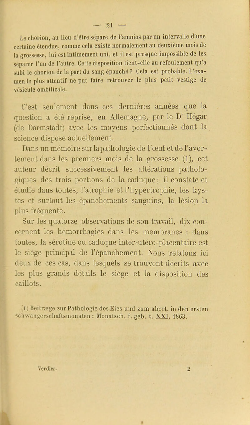 Lechorion, au lieu d’èlre séparé de l’amnios par un inlervalle d’une certaine étendue, comme cela existe normalement au deuxième mois de la grossesse, lui est intimement uni, et il est presque impossible de les séparer l’im de l’autre. Cette disposition tient-elle au refoulement qu’a subi le choriori de la part du sang épanché ? Cela est probable. L’exa- men le plus attentif ne put faire retrouver le plus' petit vestige de vésicule ombilicale. C’est seulement dans ces dernières années que la question a été reprise, en Allemagne, par le D'' Hégar (de Darmstadt) avec les moyens perfectionnés dont la science dispose actuellement. Dans un mémoire sur la pathologie de l’œuf et de l’avor- temeut dans les premiers mois de la grossesse (1), cet auteur décrit successivement les altérations patholo- giques des trois portions de la caduque; il constate et étudie dans toutes, l’atrophie et l’hypertrophie, les kys- tes et surtout les épanchements sanguins, la lésion la plus fréquente. Sur les quatorze observations de son travail, dix con- cernent les hémorrhagies dans les membranes : dans toutes, la sérotine ou caduque inter-utéro-placentaire est le siège principal de l’épanchement. Nous relatons ici deux de ces cas, dans lesquels se trouvent décrits avec les plus grands détails le siège et la disposition des caillots. h) Beitræge zur Pathologie desEies und zum abort. in den ersten schwangerschaftsmonaten : Monalsch. f. geb. t. XXI, 1863. Verdier. 2 r*