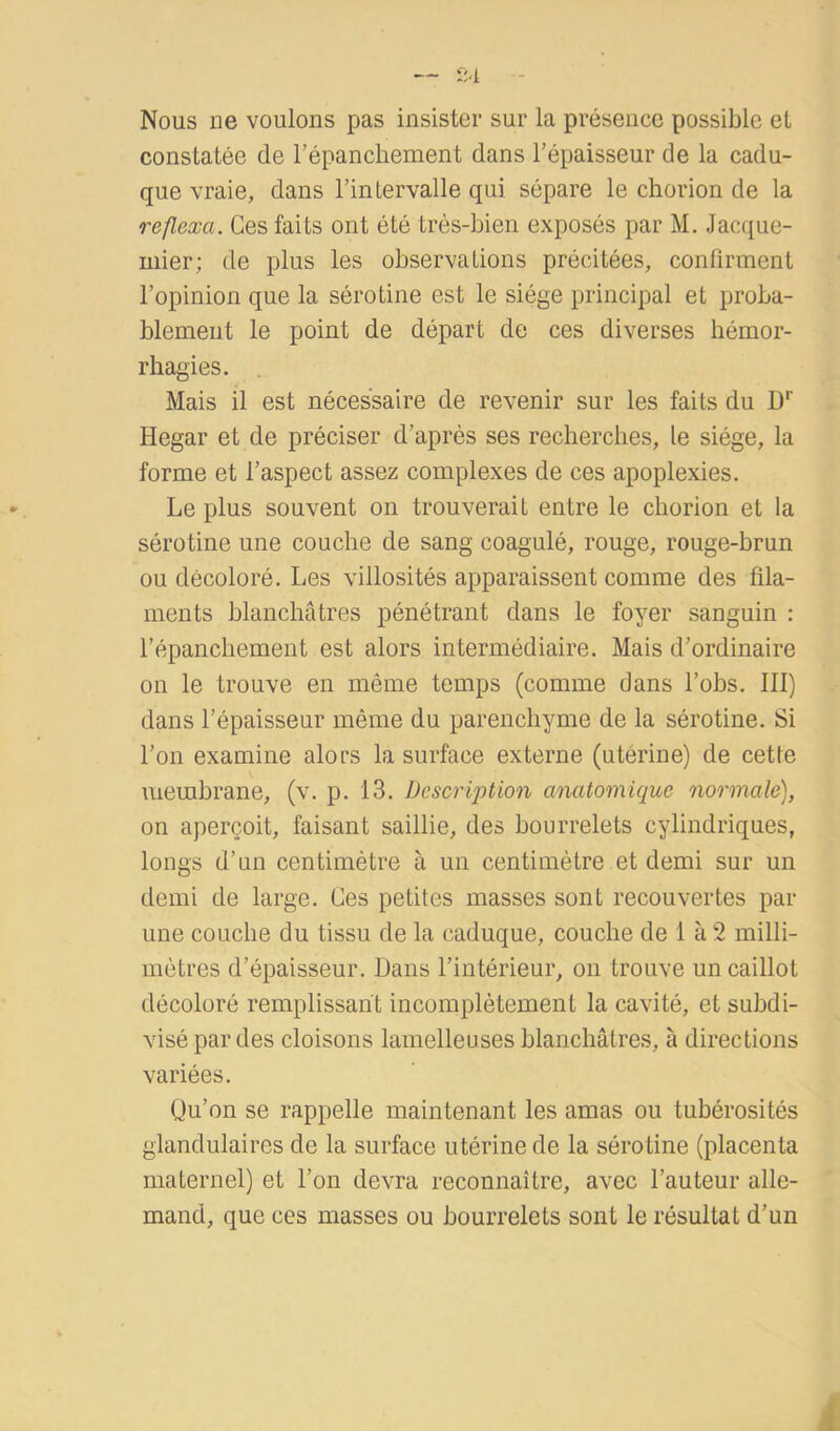 — fM Nous ne voulons pas insister sur la présence possible et constatée de l’épanchement dans l’épaisseur de la cadu- que vraie, dans l’intervalle qui sépare le chorion de la reflexa. Ces faits ont été très-bien exposés par M. Jaccjue- mier; de plus les observations précitées, confirment l’opinion que la sérotine est le siège principal et proba- blement le point de départ de ces diverses hémor- rhagies. Mais il est nécessaire de revenir sur les faits du D*' Hegar et de préciser d’après ses recherches, le siège, la forme et l’aspect assez complexes de ces apoplexies. Le plus souvent on trouverait entre le chorion et la sérotine une couche de sang coagulé, rouge, rouge-brun ou décoloré. Les villosités apparaissent comme des fila- ments blanchâtres pénétrant dans le foyer sanguin : l’épanchement est alors intermédiaire. Mais d’ordinaire on le trouve en même temps (comme dans l’obs. III) dans l’épaisseur même du parenchyme de la sérotine. Si l’on examine alors la surface externe (utérine) de cette membrane, (v. p. 13. Description anatomique normale), on aperçoit, faisant saillie, des bourrelets cylindriques, longs d’un centimètre à un centimètre et demi sur un demi de large. Ces petites masses sont recouvertes par une couche du tissu de la caduque, couche de 1 à 2 milli- mètres d’épaisseur. Dans l’intérieur, on trouve un caillot décoloré remplissant incomplètement la cavité, et subdi- visé par des cloisons lamelleuses blanchâtres, à directions variées. Qu’on se rappelle maintenant les amas ou tubérosités glandulaires de la surface utérine de la sérotine (placenta maternel) et l’on devra reconnaître, avec l’auteur alle- mand, que ces masses ou bourrelets sont le résultat d’un