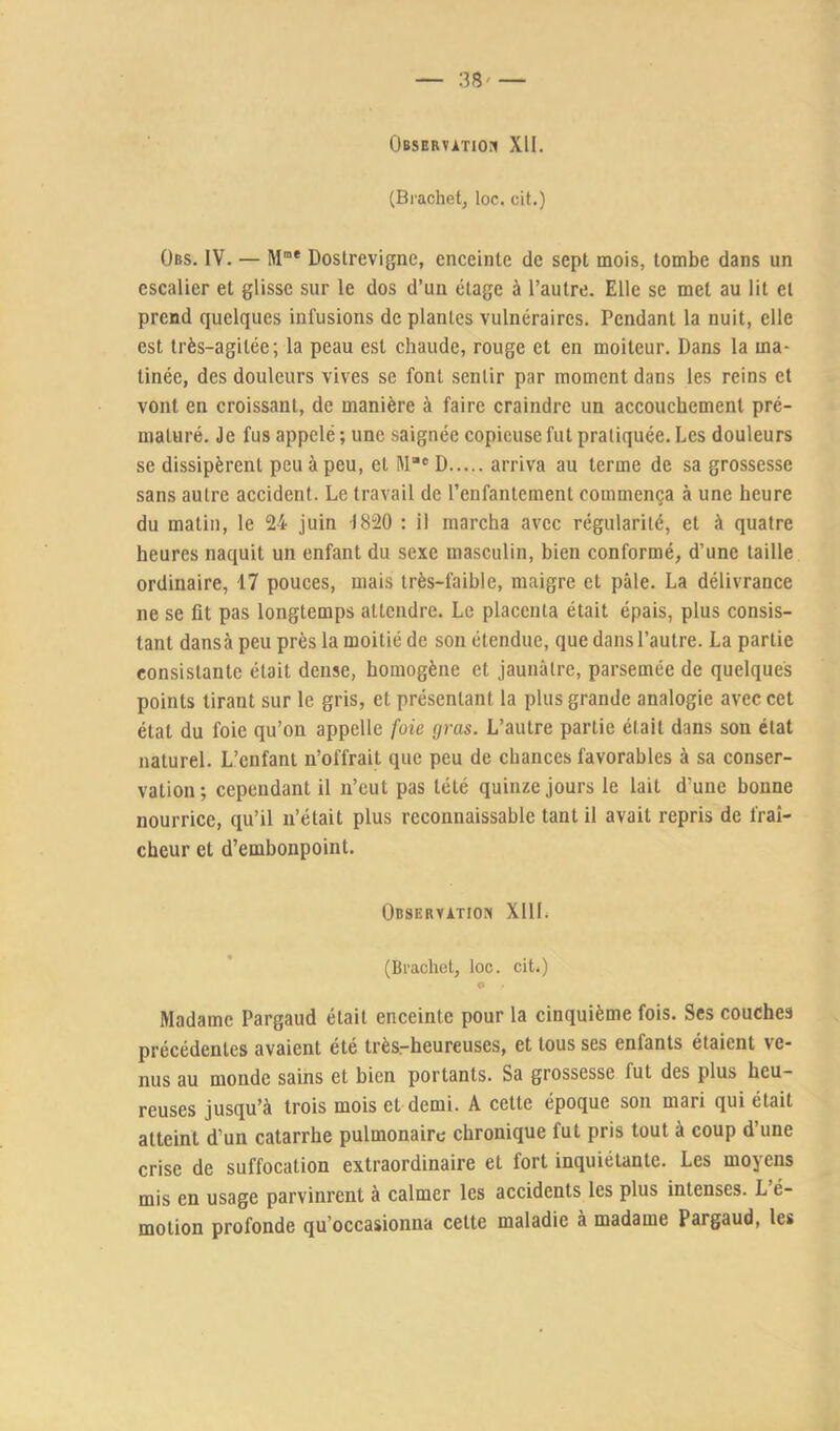 Observation XII. (Bi-achet, loc. cit.) ÜBs. IV. — M“* Dostrevigne, enceinte de sept mois, tombe dans un escalier et glisse sur le dos d’un étage à l’autre. Elle se met au lit et prend quelques infusions de plantes vulnéraires. Pendant la nuit, elle est très-agitée; la peau est chaude, rouge et en moiteur. Dans la ma- tinée, des douleurs vives se font sentir par moment dans les reins et vont en croissant, de manière à faire craindre un accouchement pré- maturé. Je fus appelé ; une saignée copieuse fut pratiquée. Les douleurs se dissipèrent peu à peu, et M® D arriva au terme de sa grossesse sans autre accident. Le travail de l’enfantement commença à une heure du matin, le 24 juin -1820 : il marcha avec régularité, et à quatre heures naquit un enfant du sexe masculin, bien conformé, d’une taille ordinaire, 17 pouces, mais très-faible, maigre et pâle. La délivrance ne se fit pas longtemps attendre. Le placenta était épais, plus consis- tant dansa peu près la moitié de son étendue, que dans l’autre. La partie consistante était dense, homogène et jaunâtre, parsemée de quelques points tirant sur le gris, et présentant la plus grande analogie avec cet état du foie qu’on appelle foie gras. L’autre partie était dans son état naturel. L’enfant n’offrait que peu de chances favorables à sa conser- vation; cependant il n’eut pas tété quinze jours le lait d’une bonne nourrice, qu’il n’était plus reconnaissable tant il avait repris de fraî- cheur et d’embonpoint. Observation XllL (Brachet, loc. cit.) 9 ■ Madame Pargaud était enceinte pour la cinquième fois. Ses couches précédentes avaient été très.-heureuses, et tous ses enfants étaient ve- nus au monde sains et bien portants. Sa grossesse fut des plus heu- reuses jusqu’à trois mois et demi. A cette époque son mari qui était atteint d’un catarrhe pulmonaire chronique fut pris tout à coup d’une crise de suffocation extraordinaire et fort inquiétante. Les moyens mis en usage parvinrent à calmer les accidents les plus intenses. L é- motion profonde qu’occasionna cette maladie à madame Pargaud, les