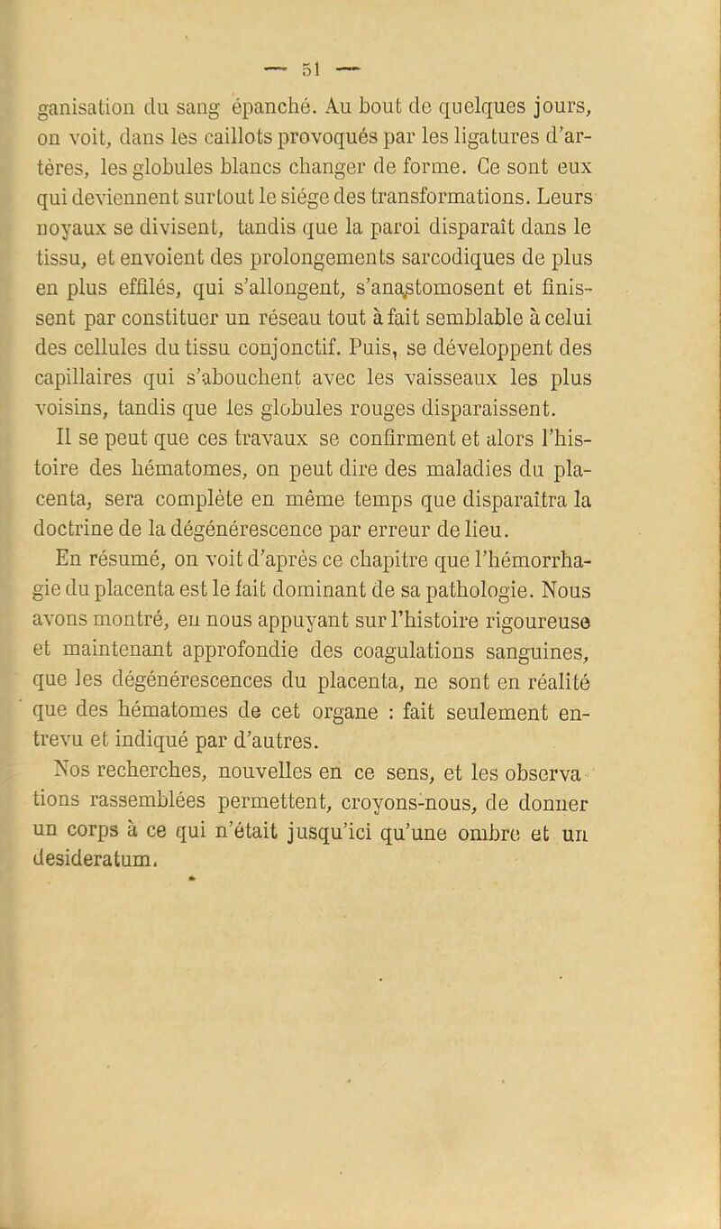 ganisation du sang épanché. Au bout de quelques jours, on voit, dans les caillots provoqués par les ligatures d'ar- tères, les globules blancs changer de forme. Ce sont eux qui deviennent surtout le siège des transformations. Leurs noyaux se divisent, tandis que la paroi disparaît dans le tissu, et envoient des prolongements sarcodiques de plus en plus effilés, qui s'allongent, s'anOiptomosent et finis- sent par constituer un réseau tout à fait semblable à celui des cellules du tissu conjonctif. Puis, se développent des capillaires qui s’abouchent avec les vaisseaux les plus voisins, tandis que les globules rouges disparaissent. Il se peut que ces travaux se confirment et alors l'his- toire des hématomes, on peut dire des maladies du pla- centa, sera complète en même temps que disparaîtra la doctrine de la dégénérescence par erreur de lieu. En résumé, on voit d'après ce chapitre que l'hémorrha- gie du placenta est le fait dominant de sa pathologie. Nous avons montré, eu nous appuyant sur l’histoire rigoureuse et maintenant approfondie des coagulations sanguines, que les dégénérescences du placenta, ne sont en réalité que des hématomes de cet organe : fait seulement en- trevu et indiqué par d’autres. Nos recherches, nouvelles en ce sens, et les observa tiens rassemblées permettent, croyons-nous, de donner un corps à ce qui n’était jusqu’ici qu’une ombre et un desideratum.