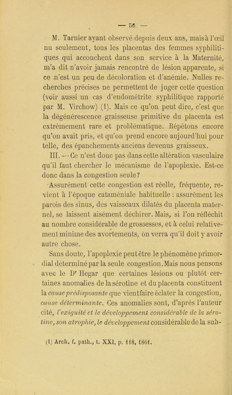 M. Tarnier ayant observé depuis deux ans, mais à l’œil nu seulement, tous les placentas des femmes syphiliti- ques qui accouchent dans son service à la Maternité, m’a dit n’avoir jamais rencontré de lésion apparente, si ce n’est un peu de décoloration et d’anémie. Nulles re- cherches précises ne permettent de juger cette question (voir aussi un cas d’endométrite syphilitique rapporté par M. Virchow) (1). Mais ce qu’on peut dire, c’est que la dégénérescence graisseuse primitive du placenta est extrêmement rare et problématique. Répétons encore qu’on avait pris, et qu’on prend encore aujourd’hui pour telle, des épanchements anciens devenus graisseux. III. — Ce n’est donc pas dans cette altération vasculaire qu’il faut chercher le mécanisme de l’apoplexie. Est-ce donc dans la congestion seule? Assurément cette congestion est réelle, fréquente, re- vient à l’époque cataméniale habituelle : assurément les parois des sinus, des vaisseaux dilatés du placenta mater- nel, se laissent aisément déchirer. Mais, si l’on réfléchit au nombre considérable de grossesses, et à celui relative- ment minime des avortements, on verra qu’il doit y avoir autre chose. Sans doute, l’apoplexie peut être le phénomène primor- dial déterminé par la seule congestion. Mais nous pensons avec le D'' Hegar que certaines lésions ou plutôt cer- taines anomalies delasérotine et du placenta constituent la causeprédisposcmte que vientfaire éclater la congestion, muse déterminante. Ces anomalies sont, d’après l’auteur cité, l’exiguïté et le développement considérable de la séro- tine, son atrop)hie, le développement considérable de la sub- (1] Arch. f. path., t. XXI, p. 118, 1861.